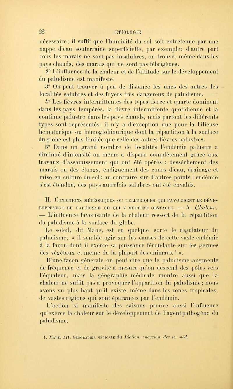 nécessaire; il suffit que Fhumidité du sol soit entretenue par une nappe d'eau souterraine superficielle, par exemple; d'autre part tous les marais ne sont pas insalubres, on trouve, même dans les pays chauds, des marais qui ne sont pas fébrigènes. 2° L'influence de la chaleur et de l'altitude sur le développement du paludisme est manifeste. 3° On peut trouver à peu de distance les unes des autres des localités salubres et des foyers très dangereux de paludisme. 4° Les fièvres intermittentes des types tierce et quarte dominent dans les pays tempérés, la fièvre intermittente quotidienne et la continue palustre dans les pays chauds, mais partout les différents types sont représentés; il n'y a d'exception que pour la bilieuse hématurique ou hémoglobinurique dont la répartition à la surface du globe est plus limitée que celle des autres fièvres palustres. 5° Dans un grand nombre de localités l'endémie palustre a diminué d'intensité ou même a disparu complètement grâce aux travaux d'assainissement qui ont été opérés : dessèchement des marais ou des étangs, endiguement des cours d'eau, drainage et mise en culture du sol ; au contraire sur d'autres points l'endémie s'est étendue, des pays autrefois salubres ont été envahis. IL Co?s'DlTIONS MÉTÉORIQUES OU TELLURIQUES QUI FAVORISENT LE DÉVE- LOPPEMENT DU PALUDISBIE OU QUI Y METTENT OBSTACLE. A. ChaleUV. — L'influence favorisante de la chaleur ressort de la répartition du paludisme à la surface du globe. Le soleil, dit Mahé, est en quelque sorte le régulateur du paludisme, « il semble agir sur les causes de cette vaste endémie à la façon dont il exerce sa puissance fécondante sur les germes des végétaux et même de la plupart des animaux * ». D'une façon générale on peut dire que le paludisme augmente de fréquence et de gravité à mesure qu'on descend des pôles vers l'équateur, mais la géographie médicale montre aussi que la chaleur ne suffit pas à provoquer l'apparition du paludisme; nous avons vu plus haut qu'il existe, même dans les zones tropicales, de vastes régions qui sont épargnées par Fendémie. L'action si manifeste des saisons prouve aussi l'influence qu'exerce la chaleur sur le développement de l'agent pathogène du paludisme. 1. Mahé, art. Géographie MÉniCAi.E du Diction, encyclop. des se. méd.