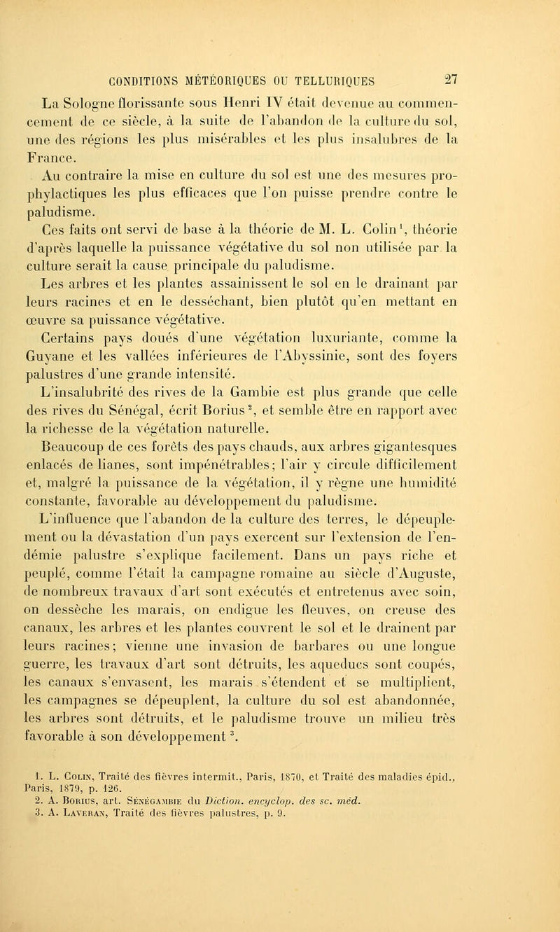 La Sologne florissante sous Henri lY était devenue au commen- cement de ce siècle, à la suite de l'abandon de la culture du sol, une des régions les plus misérables et les plus insalubres de la France. Au contraire la mise en culture du sol est une des mesures pro- phylactiques les plus efficaces que l'on puisse prendre contre le paludisme. Ces faits ont servi de base à la théorie de M. L. Colin', théorie d'après laquelle la puissance vég'étative du sol non utilisée par la culture serait la cause principale du paludisme. Les arbres et les plantes assainissent le sol en le drainant par leurs racines et en le desséchant, bien plutôt qu'en mettant en œuvre sa puissance vég'étative. Certains pays doués d'une végétation luxuriante, comme la Guyane et les vallées inférieures de l'Abyssinie, sont des foyers palustres d'une grande intensité. L'insalubrité des rives de la Gambie est plus grande que celle des rives du Sénégal, écrit Borius% et semble être en rapport avec la richesse de la végétation naturelle. Beaucoup de ces forêts des pays chauds, aux arbres gigantesques enlacés de lianes, sont impénétrables; l'air y circule difficilement et, malgré la puissance de la végétation, il y règne une humidité constante, favorable au développement du paludisme. L'influence que l'abandon de la culture des terres, le dépeuple- ment ou la dévastation d'un pays exercent sur l'extension de l'en- démie palustre s'explique facilement. Dans un pays riche et peuplé, comme l'était la campagne romaine au siècle d'Auguste, de nombreux travaux d'art sont exécutés et entretenus avec soin, on dessèche les marais, on endigue les fleuves, on creuse des canaux, les arbres et les plantes couvrent le sol et le drainent par leurs racines; vienne une invasion de barbares ou une longue guerre, les travaux d'art sont détruits, les aqueducs sont coupés, les canaux s'envasent, les marais s'étendent et se multiplient, les campagnes se dépeuplent, la culture du sol est abandonnée, les arbres sont détruits, et le paludisme trouve un milieu très favorable à son développement ^ 1. L. CoLix, Traité des fièvres intermit., Paris, 1870, et Traité des maladies épid., Paris, 1879, p. 126. 2. A. BoRius, art. Sénégambie du Dictioîi. encyclop. des se. méd. .3. A. Laverax, Traité des fièvres palustres, p. 9.