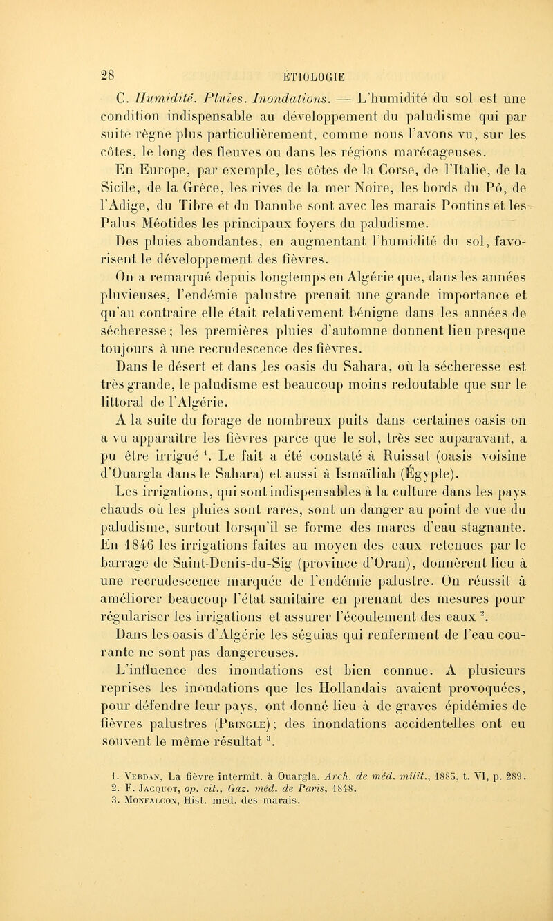 C. Humidité. Pluies. Inondations. — L'humidité du sol est une condition indispensable au développement du paludisme qui par suite règne plus particulièrement, comme nous l'avons vu, sur les côtes, le long- des fleuves ou dans les régions marécageuses. En Europe, par exemple, les côtes de la Corse, de l'Italie, de la Sicile, de la Grèce, les rives de la mer Noire, les bords du Pô, de l'Adige, du Tibre et du Danube sont avec les marais Pontins et les Palus Méotides les principaux foyers du paludisme. Des pluies abondantes, en augmentant l'humidité du sol, favo- risent le développement des fièvres. On a remarqué depuis longtemps en Algérie que, dans les années pluvieuses, l'endémie palustre prenait une grande importance et qu'au contraire elle était relativement bénigne dans les années de sécheresse ; les premières pluies d'automne donnent lieu presque toujours à une recrudescence des fièvres. Dans le désert et dans les oasis du Sahara, où la sécheresse est très grande, le paludisme est beaucoup moins redoutable que sur le littoral de l'Algérie. A la suite du forage de nombreux puits dans certaines oasis on a vu apparaître les fièvres parce que le sol, très sec auparavant, a pu être irrigué \ Le fait a été constaté à Ruissat (oasis voisine d'Ouargla dans le Sahara) et aussi à Ismaïliah (Egypte). Les irrigations, qui sont indispensables à la culture dans les pays chauds où les pluies sont rares, sont un danger au point de vue du paludisme, surtout lorsqu'il se forme des mares d'eau stagnante. En 1846 les irrigations faites au moyen des eaux retenues par le barrage de Saint-Denis-du-Sig (province d'Oran), donnèrent lieu à une recrudescence marquée de l'endémie palustre. On réussit à améliorer beaucoup l'état sanitaire en prenant des mesures pour régulariser les irrigations et assurer l'écoulement des eaux ^ Dans les oasis d'Algérie les séguias qui renferment de l'eau cou- rante ne sont pas dangereuses. L'influence des inondations est bien connue. A plusieurs reprises les inondations que les Hollandais avaient provoquées, pour défendre leur pays, ont donné lieu à de graves épidémies de fièvres palustres (Pringle) ; des inondations accidentelles ont eu souvent le même résultat '\ 1. Verdan, La fièvre inlennit. à Ouargla. Arch. de mêd. miiit., 1885, t. VI, p. 289. 2. F. Jacquot, op. cit., Gaz. méd. de Paris, 1848. 3. MoNFALCON, Hist. méd. des marais.