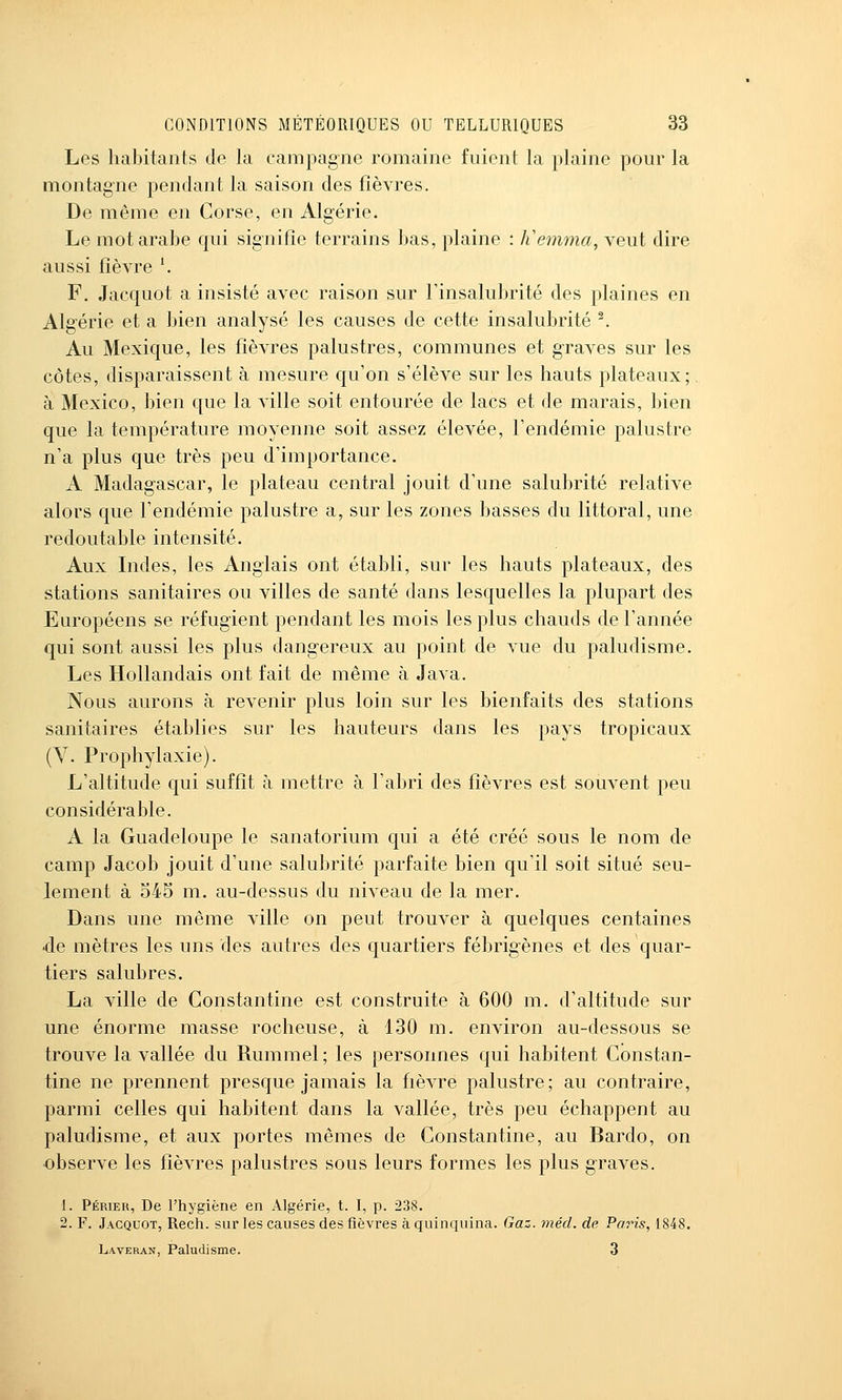 Les habitants de la campagne romaine fuient la plaine pour la montagne pendant la saison des fièvres. De même en Corse, en Algérie. Le mot arabe qui signifie terrains bas, plaine : liemma, veut dire aussi fièvre \ F. Jacquot a insisté avec raison sur l'insalubrité des plaines en Algérie et a bien analysé les causes de cette insalubrité ^ Au Mexique, les fièvres palustres, communes et graves sur les côtes, disparaissent à mesure qu'on s'élève sur les hauts plateaux; à Mexico, bien c[ue la ville soit entourée de lacs et de marais, bien que la température moyenne soit assez élevée, l'endémie palustre n'a plus que très peu d'importance. A Madagascar, le plateau central jouit d'une salubrité relative alors que l'endémie palustre a, sur les zones basses du littoral, une redoutable intensité. Aux Indes, les Anglais ont établi, sur les hauts plateaux, des stations sanitaires ou villes de santé dans lesquelles la plupart des Européens se réfugient pendant les mois les plus chauds de l'année qui sont aussi les plus dangereux au point de vue du paludisme. Les Hollandais ont fait de même à Java. Nous aurons à revenir plus loin sur les bienfaits des stations sanitaires établies sur les hauteurs dans les pays tropicaux (V. Prophylaxie). L'altitude qui suffit à mettre à l'abri des fièvres est souvent peu considérable. A la Guadeloupe le sanatorium qui a été créé sous le nom de camp Jacob jouit d'une salubrité parfaite bien qu'il soit situé seu- lement à 545 m. au-dessus du niveau de la mer. Dans une même ville on peut trouver à quelques centaines de mètres les uns des autres des quartiers fébrigènes et des quar- tiers salubres. La ville de Gonstantine est construite à 600 m. d'altitude sur une énorme masse rocheuse, à 130 m. environ au-dessous se trouve la vallée du Rummel; les personnes qui habitent Gonstan- tine ne prennent presque jamais la fièvre palustre; au contraire, parmi celles qui habitent dans la vallée, très peu échappent au paludisme, et aux portes mêmes de Gonstantine, au Bardo, on observe les fièvres palustres sous leurs formes les plus graves. 1. Périeu, De l'hygiène en Algérie, t. I, p. 238. 2. F. Jacquot, Rech. sur les causes des fièvres à quinquina. Gaz. méd. de Paris, 1848. Laveran, Paludisme. 3