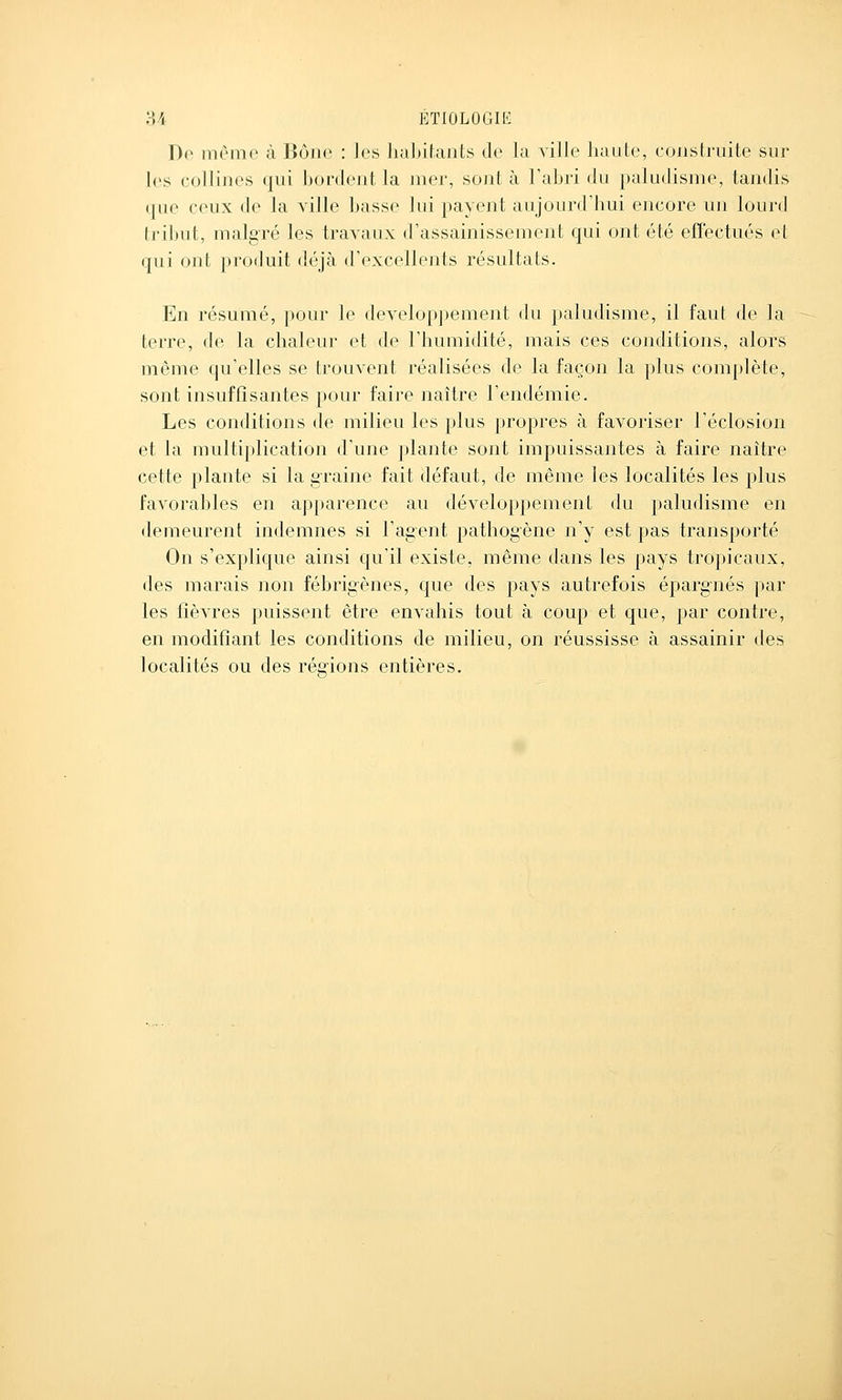 Do même à Bôiio : les habitants de la ville haute, construite sur les collines qui bordent la mer, sont à l'abri du paludisme, tandis (|ue ceux de la ville basse lui payent aujourd'hui encore un lourd tribut, malgré les travaux d'assainissement qui ont été effectués et qui ont produit déjà d'excellents résultats. En résumé, pour le développement du paludisme, il faut de la terre, de la chaleur et de l'humidité, mais ces conditions, alors même qu'elles se trouvent réalisées de la façon la plus complète, sont insuffisantes pour faire naître l'endémie. Les conditions de milieu les plus propres à favoriser l'éclosion et la multiplication d'une plante sont impuissantes à faire naître cette plante si la graine fait défaut, de même les localités les plus favorables en apparence au développement du paludisme en demeurent indemnes si l'agent pathogène n'y est pas transporté On s'explique ainsi qu'il existe, même dans les pays tropicaux, des marais non fébrigènes, que des pays autrefois épargnés par les fièvres puissent être envahis tout à coup et que, par contre, en modifiant les conditions de milieu, on réussisse à assainir des localités ou des rég-ions entières.
