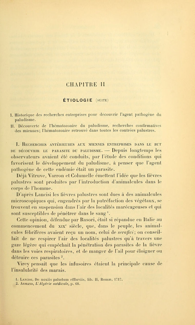 CHAPITRE II ÉTIOLOGIE (suite) I. Historique des recherches entreprises pour découvrir l'agent pathogène du paludisme. II. Découverte de l'hématozoaire du paludisme, recherches confirmatives des miennes; l'hématozoaire retrouvé dans toutes les contrées palustres. I. Recherches antérieures aux miennes entreprises dans le but DE DÉCOUVRIR LE PARASITE DU PALUDISME. Depuis loilgtempS IcS observateurs avaient été conduits, par l'étude des conditions qui favorisent le développement du paludisme, à penser que l'agent pathogène de cette endémie était un parasite. Déjà Vitruve, Yarron et Columelle émettent l'idée que les fièvres palustres sont produites par l'introduction d'animalcules dans le corps de l'homme. D'après Lancisi les fièvres palustres sont dues à des animalcules microscopiques qui, engendrés par la putréfaction des végétaux, se trouvent en suspension dans l'air des localités marécageuses et qui sont susceptibles de pénétrer dans le sang'. Cette opinion, défendue par Rasori, était si répandue en Italie au commencement du xix* siècle, que, dans le peuple, les animal- cules fébrifères avaient reçu un nom, celui de seixifici; on conseil- lait de ne respirer l'air des localités palustres qu'à travers une gaze légère qui empêchait la pénétration des parasites de la fièvre dans les voies respiratoires, et de manger de l'ail pour éloigner ou détruire ces parasites^. Yirey pensait que les infusoires étaient la principale cause de l'insalubrité des marais. 1. Lancisi, De noxiis paludum effluviis, lib. II, Romae, 1717. 2. Armand, L'Algérie médicale, p. 68.