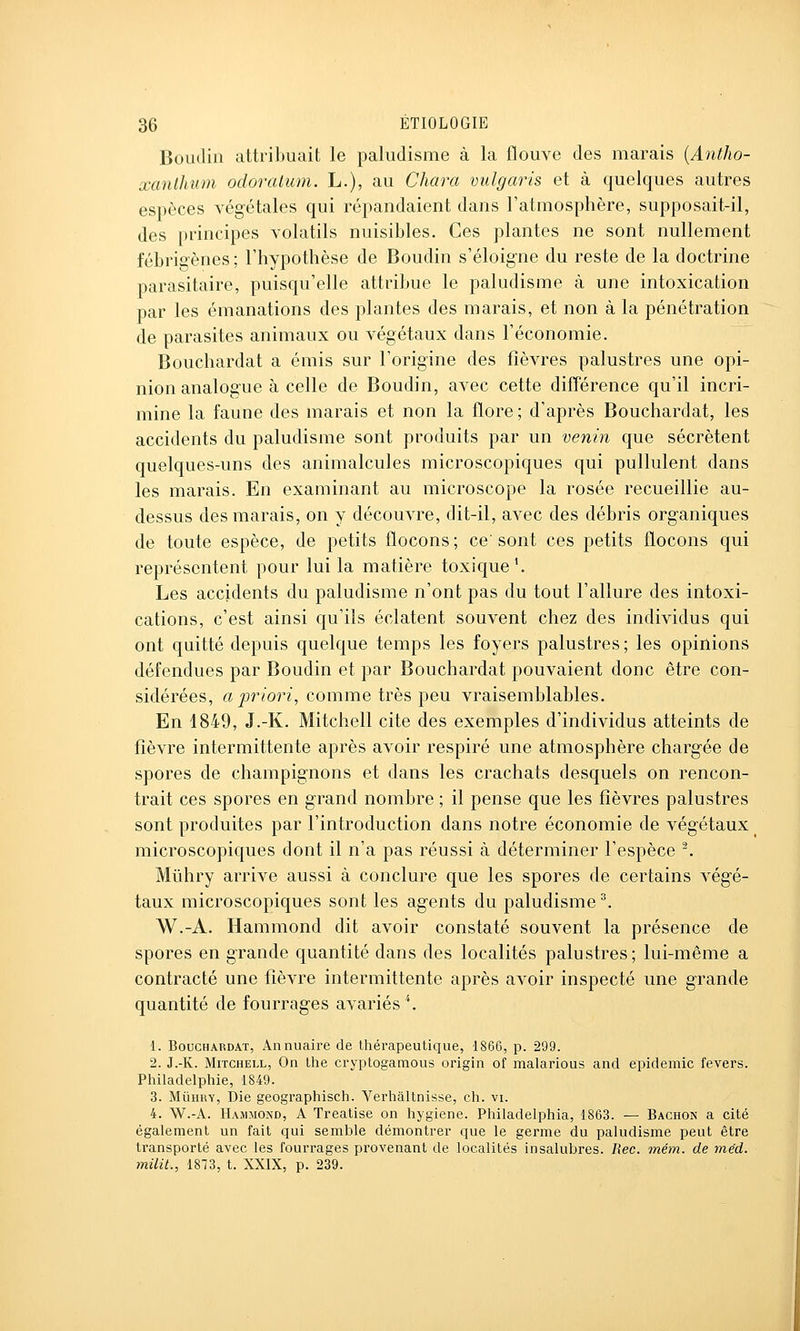 Boudin attribuait le paludisme à la flouve des marais {Antho- xanlhum odoralum. L.), au Cliara vulgaris et à quelques autres espèces végétales qui répandaient dans l'atmosphère, supposait-il, des principes volatils nuisibles. Ces plantes ne sont nullement fébrigènes; l'hypothèse de Boudin s'éloigne du reste de la doctrine parasitaire, puisqu'elle attribue le paludisme à une intoxication par les émanations des plantes des marais, et non à la pénétration de parasites animaux ou végétaux dans l'économie. Bouchardat a émis sur l'origine des fièvres palustres une opi- nion analogue à celle de Boudin, avec cette différence qu'il incri- mine la faune des marais et non la flore ; d'après Bouchardat, les accidents du paludisme sont produits par un venin que sécrètent quelques-uns des animalcules microscopiques qui pullulent dans les marais. En examinant au microscope la rosée recueillie au- dessus des marais, on y découvre, dit-il, avec des débris organiques de toute espèce, de petits flocons ; ce' sont ces petits flocons qui représentent pour lui la matière toxique'. Les accidents du paludisme n'ont pas du tout l'allure des intoxi- cations, c'est ainsi qu'ils éclatent souvent chez des individus qui ont quitté depuis quelque temps les foyers palustres; les opinions défendues par Boudin et par Bouchardat pouvaient donc être con- sidérées, a Jor/o?^^, comme très peu vraisemblables. En 1849, J.-K. Mitchell cite des exemples d'individus atteints de fièvre intermittente après avoir respiré une atmosphère chargée de spores de champignons et dans les crachats desquels on rencon- trait ces spores en grand nombre ; il pense que les fièvres palustres sont produites par l'introduction dans notre économie de végétaux microscopiques dont il n'a pas réussi à déterminer l'espèce ^. Mûhry arrive aussi à conclure que les spores de certains végé- taux microscopiques sont les agents du paludisme ^ W.-A. Hammond dit avoir constaté souvent la présence de spores en grande quantité dans des localités palustres; lui-même a contracté une fièvre intermittente après avoir inspecté une grande quantité de fourrages avariés ^ 1. Bouchardat, Annuaire de thérapeutique, 1866, p. 299. 2. J.-K. Mitchell, On the cryptogamous origin of malarious and épidémie fevers. Pliiladelphie, 1849. 3. MiiHRY, I)ie geographisch. Verhaltnisse, ch. vi. 4. W.-A. Hammond, A Trealise on hygiène. Philadelphia, 1863. — Bachon a cité également un fait qui semble démontrer que le germe du paludisme peut être transporté avec les fourrages provenant de localités insalubres. Rec. mém. de méd. milit., 1873, t. XXIX, p. 239.