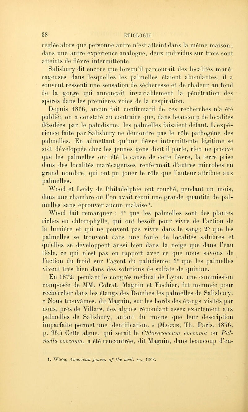 réglée alors que personne autre n'est atteint dans la même maison ; dans une autre expérience analogue, deux individus sur trois sont atteints de fièvre intermittente. Salisbury dit encore que lorsqu'il parcourait des localités maré- cageuses dans lesquelles les palmelles étaient abondantes, il a souvent ressenti une sensation de sécheresse et de chaleur au fond de la gorge qui annonçait invariablement la pénétration des spores dans les premières voies de la respiration. Depuis 1866, aucun fait confirmatif de ces recherches n'a été publié; on a constaté au contraire que, dans beaucoup de localités désolées par le paludisme, les palmelles faisaient défaut. L'expé- rience faite par Salisbury ne démontre pas le rôle pathogène des palmelles. En admettant qu'une fièvre intermittente légitime se soit développée chez les jeunes gens dont il parle, rien ne prouve que les palmelles ont été la cause de cette fièvre, la terre prise dans des localités marécageuses renfermait d'autres microbes en grand nombre, qui ont pu jouer le rôle que l'auteur attribue aux palmelles. Wood et Leidy de Philadelphie ont couché, pendant un mois, dans une chambre où l'on avait réuni une grande quantité de pal- melles sans éprouver aucun malaise \ Wood fait remarquer : 1° que les palmelles sont des plantes riches en chlorophylle, qui ont besoin pour vivre de l'action de la lumière et qui ne peuvent pas vivre dans le sang; 2° que les palmelles se trouvent dans une foule de localités salubres et qu'elles se développent aussi bien dans la neige que dans l'eau tiède, ce qui n'est pas en rapport avec ce que nous savons de l'action du froid sur l'agent du paludisme; 3 que les palmelles vivent très bien dans des solutions de sulfate de quinine. En 1872, pendant le congrès médical de Lyon, une commission composée de MM. Colrat, Magnin et Fochier, fut nommée pour rechercher dans les étangs des Bombes les palmelles de Salisbury. « Nous trouvâmes, dit Magnin, sur les bords des étangs visités par nous, près de Villars, des algues répondant assez exactement aux palmelles de Salisbury, autant du moins que leur description imparfaite permet une identification. » (Magnin, Th. Paris, 1876, p. 96.) Cette algue, qui serait le Chlorococcum coccoma ou Pal- mella coccoma, a été rencontrée, dit Magnin, dans beaucoup d'en- 1. Wood, American journ. of the med. se, 1868.