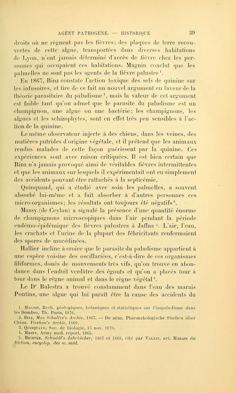 droits où ne régnent pas les fièvres; des plaques de terre recou- vertes de cette algue, transportées dans diverses habitations de Lyon, n'ont jamais déterminé d'accès de fièvre chez les per- sonnes qui occupaient ces habitations. Magnin conclut que les palmelles ne sont pas les agents de la fièvre palustre '. En 1867, Binz constate l'action toxique des sels de quinine sur les infusoires, et tire de ce fait un nouvel argument en faveur de la théorie parasitaire du paludisme % mais la valeur de cet argument est faible tant qu'on admet que le parasite du paludisme est un champignon, une algue ou une bactérie; les champignons, les algues et les schizophytes, sont en efîet très peu sensibles à l'ac- tion de la quinine. Le même observateur injecte à des chiens, dans les veines, des matières putrides d'origine végétale, et il prétend que les animaux rendus malades de cette façon guérissent par la quinine. Ces expériences sont avec raison critiquées. Il est bien certain que Binz n'a jamais provoqué ainsi de véritables fièvres intermittentes et que les animaux sur lesquels il expérimentait ont eu simplement des accidents pouvant être rattachés à la septicémie. Quinquaud, qui a étudié avec soin les palmelles, a souvent absorbé lui-même et a fait absorber à d'autres personnes ces micro-organismes; les résultats ont toujours été négatifs^ Massy (de Ceylan) a signalé la présence d'une quantité énorme de champignons microscopiques dans l'air pendant la période endémo-épidémique des fièvres palustres à JafTna ^ L'air, l'eau, les crachats et l'urine de la plupart des fébricitants renfermaient des spores de mucédinées. Hallier incline à croire que le parasite du paludisme appartient à une espèce voisine des oscillariées, c'est-à-dire de ces organismes filiformes, doués de mouvements très vifs, qu'on trouve en abon- dance dans l'enduit verdâtre des égouts et qu'on a placés tour à tour dans le règne animal et dans le règne végétaP. Le D' Balestra a trouvé constamment dans l'eau des marais Pontins, une algue qui lui paraît être la cause des accidents du 1. Mag>-in, Rech. géologiques, botaniques et statistiques sur lïmpaludisme dans les Dombes, Th. Paris, 1876. 2. Binz, Max Schulfze's Archîv, 1867. — Du jième. Pharmakologische Studien iiber China. Virchoiv\s Archiv^ 1869. 3. Qui?iQUAUD, Soc. de biologie, 15 nov. 1879. 4. Massy, Army med. report, 1865. 0. RicHTER,, Schmidfs Jahrbûcher, 1867 et 1868, cité par Vallij;, art. Marais du Diction, encyclop. des se. méd.