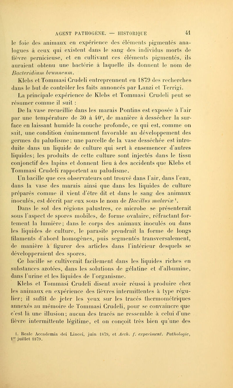 le foie des animaux en expérience des éléments pigmentés ana- logues à ceux qui existent dans le sang des individus morts de fièvre pernicieuse, et en cultivant ces éléments pigmentés, ils auraient obtenu une bactérie à laquelle ils donnent le nom de Bacterid'nun brunneum. Klebs et Tommasi Crudeli entreprennent en 1879 des recherches dans le but de contrôler les faits annoncés par Lanzi et ïerrigi. La principale expérience de Klebs et Tommasi Crudeli peut se résumer comme il suit : De la vase recueillie dans les marais Pontins est exposée à l'air par une température de 30 à 40, de manière à dessécher la sur- face en laissant humide la couche profonde, ce qui est, comme on sait, une condition éminemment favorable au développement des germes du paludisme ; une parcelle de la vase desséchée est intro- duite dans un liquide de culture qui sert à ensemencer d'autres liquides; les produits de cette culture sont injectés dans le tissu conjonctif des lapins et donnent lieu à des accidents que Klebs et Tommasi Crudeli rapportent au paludisme. Un bacille que ces observateurs ont trouvé dans l'air, dans l'eau, dans la vase des marais ainsi que dans les liquides de culture préparés comme il vient d'être dit et dans le sang des animaux inoculés, est décrit par eux sous le nom de Bacillus malariœ\ Dans le sol des régions palustres, ce microbe se présenterait sous l'aspect de spores mobiles, de forme ovalaire, réfractant for- tement la lumière; dans le corps des animaux inoculés ou dans les liquides de culture, le parasite prendrait la forme de longs filaments d'abord homogènes, puis segmentés transversalement, de manière à figurer des articles dans l'intérieur desquels se développeraient des spores. Ce bacille se cultiverait facilement dans les liquides riches en substances azotées, dans les solutions de gélatine et d'albumine, dans l'urine et les liquides de l'organisme. Klebs et Tommasi Crudeli disent avoir réussi à produire chez les animaux en expérience des fièvres intermittentes à type régu- lier; il suffît de jeter les yeux sur les tracés thermométriques annexés au mémoire de Tommasi Crudeli, pour se convaincre que c'est là une illusion ; aucun des tracés ne ressemble à celui d'une fièvre intermittente légitime, et on conçoit très bien qu'une des 1. Reale Accademia dei Lincei, juin 1819, et Arch. f. experiment. Pathologie, 1 juillet 1879.