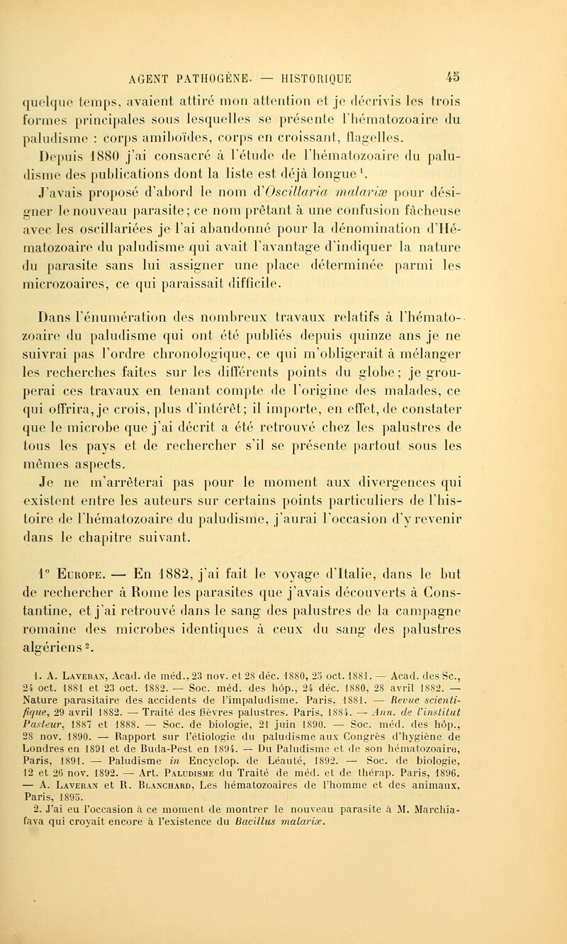 quelque temps, avaient attiré mon attention et je décrivis les trois formes principales sous lesquelles se présente l'hématozoaire du paludisme : corps amiboïdes, corps en croissant, flagelles. Depuis d880 j'ai consacré à l'étude de l'hématozoaire du palu- disme des publications dont la liste est déjà longuet J'avais proposé d'abord le nom d'Oscillaria malarias pour dési- gner le nouveau parasite ; ce nom prêtant à une confusion fâcheuse avec les oscillariées je l'ai abandonné pour la dénomination d'Hé- matozoaire du paludisme qui avait l'avantage d'indiquer la nature du parasite sans lui assigner une place déterminée parmi les microzoaires, ce qui paraissait difficile. Dans l'énumération des nombreux travaux relatifs à l'hémato- zoaire du paludisme qui ont été publiés depuis quinze ans je ne suivrai pas l'ordre chronologique, ce qui m'obligerait à mélanger les recherches faites sur les différents points du globe ; je grou- perai ces travaux en tenant compte de l'origine des malades, ce qui offrira, je crois, plus d'intérêt; il importe, en effet, de constater que le microbe que j'ai décrit a été retrouvé chez les palustres de tous les pays et de rechercher s'il se présente partout sous les mêmes aspects. Je ne m'arrêterai pas pour le moment aux divergences qui existent entre les auteurs sur certains points particuliers de l'his- toire de l'hématozoaire du paludisme, j'aurai l'occasion d'y revenir dans le chapitre suivant. 4 Europe. — En 1882, j'ai fait le voyage d'Italie, dans le but de rechercher à Rome les parasites que j'avais découverts à Cons- tantine, et j'ai retrouvé dans le sang des palustres de la campagne romaine des microbes identiques à ceux du sang des palustres algériens 2. 1. A. Laverax, Acad. de méd., 23 nov. et 28 déc. 1880, 25 oct. 1881. — Acad. des Se, 24 oct. 1881 et 23 oct. 1882. — Soc. méd. des hop., 24 déc. 1880, 28 avril 1882. — Nature parasitaire des accidents de l'impaludisme. Paris, 1881. — Revue scienti- fique, 29 avril 1882. —• Traité des fièvres palustres. Paris, 1884. — A}in. de l'institut Pasteur, 1887 et 1888. — Soc. de biologie, 21 juin 1890. — Soc. méd. des hôp., 28 nov. 1890. — Rapport sur l'étiologie du paludisme aux Congrès d'hygiène de Londres en 1891 et de Buda-Pest en 1894. — Du Paludisme et de son hématozoaire, Paris, 1891. — Paludisme m Encyclop. de Léauté, 1892. — Soc. de biologie, 12 et 26 nov. 1892. — Art. Paludisme du Traité de méd. et de thérap. Paris, 1896. — A. Laveran et R. Blanchard, Les hématozoaires de l'homme et des animaux, Paris, 1895. 2. J'ai eu l'occasion à ce moment de montrer le nouveau parasite à M. Marchia- fava qui croyait encore à l'existence du Bacillus malariœ.