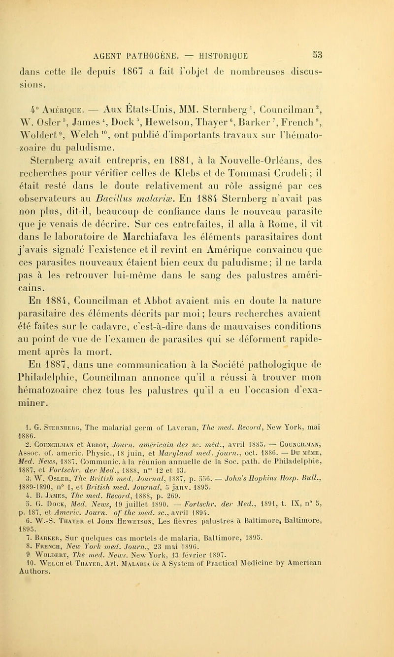 dans cette île depuis 1867 a fait l'objet de nombreuses discus- sions. 4° Amérique. — Aux États-Unis, MM. Sternberg \ Councilman ^ W. Osier ^ James % Dock '% Hewetson, Thayer ^, Barker \ French ^ Woldert% Welch', ont publié d'importants travaux sur l'hémato- zoaire du paludisme. Sternberg- avait entrepris, en 1881, à la Nouvelle-Orléans, des recherches pour vérifier celles de Klebs et de Tommasi Crudeli ; il était resté dans le doute relativement au rôle assigné par ces observateurs au BaciUus malavisé. En 1884 Sternberg n'avait pas non plus, dit-il, beaucoup de confiance dans le nouveau parasite que je venais de décrire. Sur ces entrefaites, il alla à Rome, il vit dans le laboratoire de Marchiafava les éléments parasitaires dont j'avais signalé l'existence et il revint en Amérique convaincu que ces parasites nouveaux étaient bien ceux du paludisme ; il ne tarda pas à les retrouver lui-même dans le sang des palustres améri- cains. En 1884, Councilman et Abbot avaient mis en doute la nature parasitaire des éléments décrits par moi ; leurs recherches avaient été faites sur le cadavre, c'est-à-dire dans de mauvaises conditions au point de vue de l'examen de parasites qui se déforment rapide- ment après la mort. En 1887, dans une communication à la Société pathologique de Philadelphie, Councilman annonce qu'il a réussi à trouver mon hématozoaire chez tous les palustres qu'il a eu l'occasion d'exa- miner. 1. G. Sternberg, The malarial germ of Laveran, The med. Record, New York, mai d886. 2. Councilman et Abbot, Journ. ame'ricai?! des se. méd., avril 1883. — Councilman, Assoc. of. americ. Physic, 18 juin, et Maryland med. journ., oct. 1886. —Du même, Med. News, 1887, Communie, à la réunion annuelle de la Soc. path. de Philadelphie, 1887, et Fortschr. der Med., 1888, n' 12 et 13. 3. W. OsLER, The Brilish med. Journal, 1887, p. 536. — John's Hopkins Hosp. Bull., 1889-1890, n 1, et Brilish med. Journal, 5 janv. 1895. 4. B. James, The med. Record, 1888, p. 269. 5. G. Dock, Med. News, 19 juillet 1890. — Fortschr. der Med., 1891, t. IX, n 5, p. 187, et Americ. Journ. of the med. se, avril 1894. 6. W.-S. Thayer et John Hewetson, Les fièvres palustres à Baltimore, Baltimore, 1895. 7. Barker, Sur quelques cas mortels de malaria, Baltimore, 1895. 8. French, New York med. Journ., 23 mai 1896. 9 Woldert, The med. News. New York, 13 février 1897. 10. Welch et Thayer, Art. Malaria in A System of Practical Medicine by American Authors.