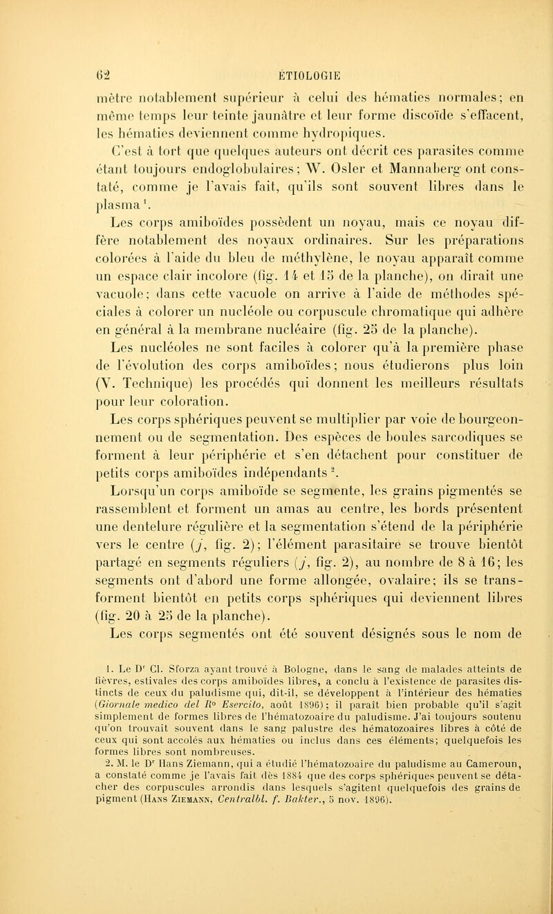 mètre notablement supérieur à celui des hématies normales; en même temps leur teinte jaunâtre et leur forme discoïde s'effacent, les hématies deviennent comme hydropiques. C'est à tort que quelques auteurs ont décrit ces parasites comme étant toujours endogiobulaires ; W. Osier et Mannaberg- ont cons- taté, comme je l'avais fait, qu'ils sont souvent libres dans le plasma'. Les corps amiboïdes possèdent un noyau, mais ce noyau dif- fère notablement des noyaux ordinaires. Sur les préparations colorées à l'aide du bleu de méthylène, le noyau apparaît comme un espace clair incolore (fîg. 14 et 15 de la planche), on dirait une vacuole; dans cette vacuole on arrive à l'aide de méthodes spé- ciales à colorer un nucléole ou corpuscule chromatique qui adhère en général à la membrane nucléaire (fîg. 25 de la planche). Les nucléoles ne sont faciles à colorer qu'à la première phase de l'évolution des corps amiboïdes ; nous étudierons plus loin (Y. Technique) les procédés qui donnent les meilleurs résultats pour leur coloration. Les corps sphériques peuvent se multiplier par voie de bourgeon- nement ou de segmentation. Des espèces de boules sarcodiques se forment à leur périphérie et s'en détachent pour constituer de petits corps amiboïdes indépendants ^ Lorsqu'un corps amiboïde se segmente, les grains pigmentés se rassemblent et forment un amas au centre, les bords présentent une dentelure régulière et la segmentation s'étend de la périphérie vers le centre [j, fîg. 2) ; l'élément parasitaire se trouve bientôt partagé en segments réguliers {j, fig. 2), au nombre de 8 à 16; les segments ont d'abord une forme allongée, o val aire; ils se trans- forment bientôt en petits corps sphériques qui deviennent libres (fîg. 20 à 25 de la planche). Les corps segmentés ont été souvent désignés sous le nom de 1. Le D'' Cl. Sforza ayant trouvé à Bologne, dans le sang de malades atteints de fièvres, estivales des corps amiboïdes libres, a conclu à l'existence de parasites dis- tincts de ceux du paludisme qui, dit-il, se développent à l'intérieur des hématies {Giornale-médico del R° Esercito, août 1896); il paraît bien probable qu'il s'agit simplement de formes libres de l'hématozoaire du paludisme. J'ai toujours soutenu qu'on trouvait souvent dans le sang palustre des hématozoaires libres à côté de ceux qui sont accolés aux hématies ou inclus dans ces éléments; quelquefois les formes libres sont nombreuses. 2. M. le D' Hans Ziemann, qui a étudié l'hématozoaire du paludisme au Cameroun, a constaté comme je l'avais fait dès 1884 que des corps sphériques peuvent se déta- cher des corpuscules arrondis dans lesquels s'agitent quelquefois des grains de pigment (Hans Ziemann, Centralbl. f. Bakter., 5 nov. 1896).