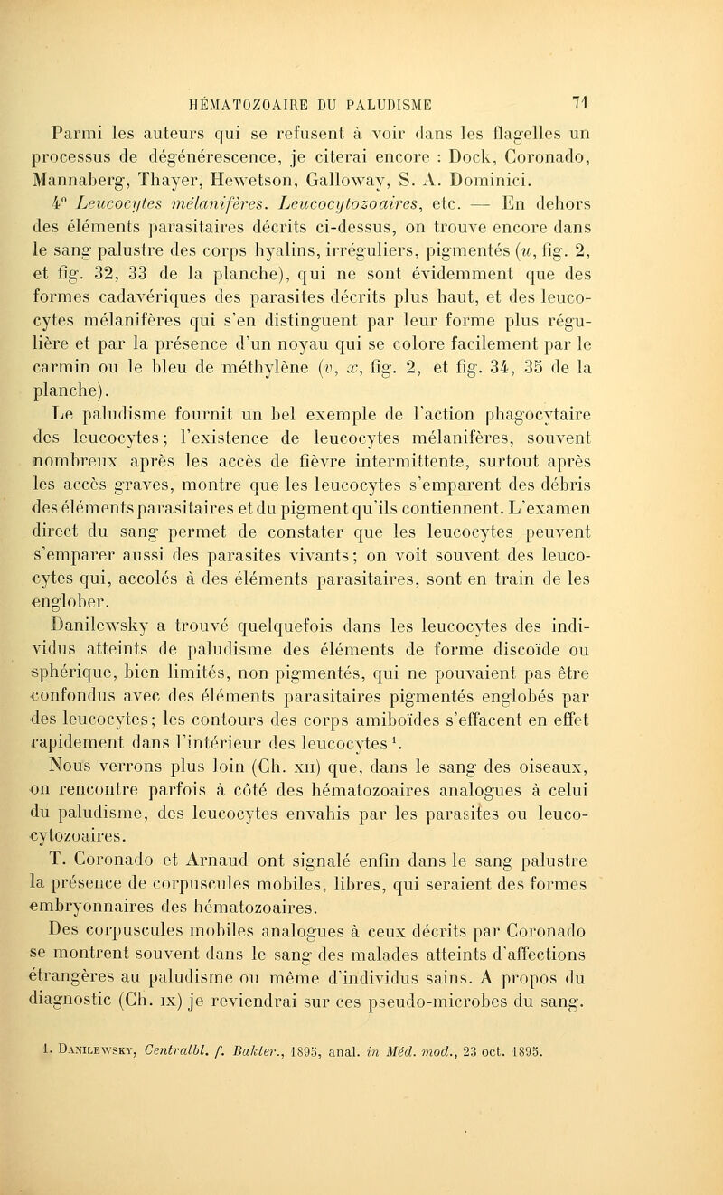 Parmi les auteurs cfui se refusent à voir dans les flagelles un processus de dég-énérescence, je citerai encore : Dock, Coronado, Mannaberg-, Thayer, Hewetson, Galloway, S. A. Dominici. 4° Leucocytes inélanifères. Leucocytozoaires, etc. — En dehors des éléments parasitaires décrits ci-dessus, on trouve encore dans le sang- palustre des corps hyalins, irréguliers, pig-mentés {u, ûg. 2, et fig-. 32, 33 de la planche), qui ne sont évidemment que des formes cadavériques des parasites décrits plus haut, et des leuco- cytes mélanifères qui s'en distinguent par leur forme plus régu- lière et par la présence d'un noyau qui se colore facilement par le carmin ou le bleu de méthylène (y, x, fig. 2, et fîg. 34, 35 de la planche). Le paludisme fournit un bel exemple de l'action phagocytaire des leucocytes; l'existence de leucocytes mélanifères, souvent nombreux après les accès de fièvre intermittente, surtout après les accès graves, montre que les leucocytes s'emparent des débris des éléments parasitaires et du pigment qu'ils contiennent. L'examen direct du sang permet de constater que les leucocytes peuvent s'emparer aussi des parasites vivants ; on voit souvent des leuco- cytes qui, accolés à des éléments parasitaires, sont en train de les englober. Danilewsky a trouvé quelquefois dans les leucocytes des indi- vidus atteints de paludisme des éléments de forme discoïde ou sphérique, bien limités, non pigmentés, qui ne pouvaient pas être •confondus avec des éléments parasitaires pigmentés englobés par des leucocytes; les contours des corps amiboïdes s'effacent en effet rapidement dans l'intérieur des leucocytes K Nous verrons plus loin (Ch. xii) que, dans le sang des oiseaux, on rencontre parfois à côté des hématozoaires analogues à celui du paludisme, des leucocytes envahis par les parasites ou leuco- cytozoaires. T. Coronado et Arnaud ont signalé enfin dans le sang palustre la présence de corpuscules mobiles, libres, qui seraient des formes embryonnaires des hématozoaires. Des corpuscules mobiles analogues à ceux décrits par Coronado se montrent souvent dans le sang des malades atteints d'affections étrangères au paludisme ou même d'individus sains. A propos du diagnostic (Ch. ix) je reviendrai sur ces pseudo-microbes du sang. 1. Danilewsky, Centralbl. f. Bakter., 189o, anal, in Méd. mod., 23 oct. 1895.