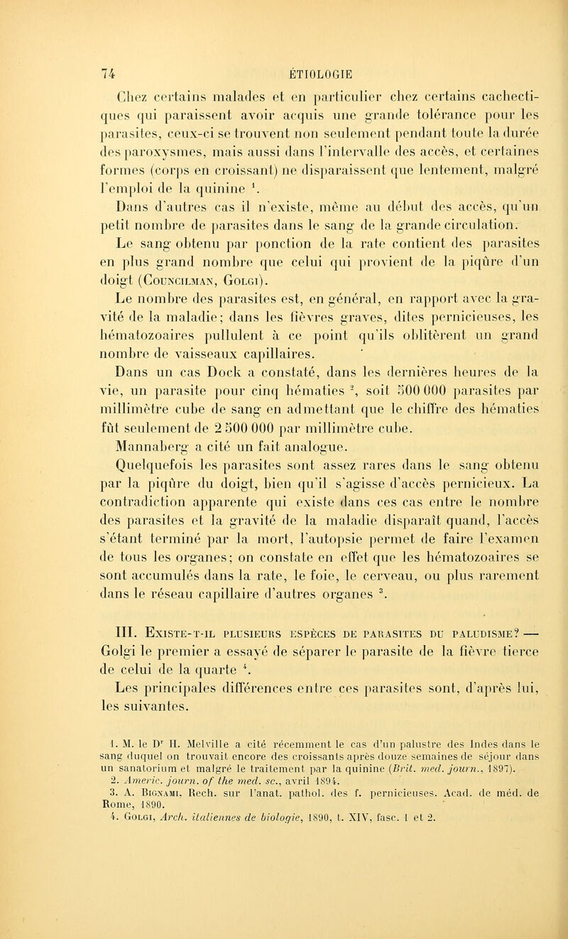 Chez certains malades et en particulier chez certains cachecti- ques qui paraissent avoir acquis une grande tolérance pour les parasites, ceux-ci se trouvent non seulement pendant toute la durée des paroxysmes, mais aussi dans l'intervalle des accès, et certaines formes (corps en croissant) ne disparaissent que lentement, malgré l'emploi de la quinine \ Dans d'autres cas il n'existe, même au début des accès, qu'un petit nombre de parasites dans le sang de la grande circulation. Le sang- obtenu par ponction de la rate contient des parasites en plus grand nombre que celui qui provient de la piqûre d'un doig-t (COUNCILMAN, GOLGl). Le nombre des parasites est, en général, en rapport avec la gra- vité de la maladie; dans les fièvres graves, dites pernicieuses, les hématozoaires pullulent à ce point qu'ils oblitèrent un grand nombre de vaisseaux capillaires. Dans un cas Dock a constaté, dans les dernières heures de la vie, un parasite pour cinq hématies ^ soit 500 000 parasites par millimètre cube de sang en admettant que le chiffre des hématies fût seulement de 2 500 000 par millimètre cube. Mannaberg a cité un fait analogue. Quelquefois les parasites sont assez rares dans le sang obtenu par la piqûre du doigt, bien qu'il s'agisse d'accès pernicieux. La contradiction apparente qui existe dans ces cas entre le nombre des parasites et la gravité de la maladie disparaît quand, l'accès s'étant terminé par la mort, l'autopsie permet de faire l'examen de tous les organes; on constate en effet que les hématozoaires se sont accumulés dans la rate, le foie, le cerveau, ou plus rarement dans le réseau capillaire d'autres organes ^ IIL ExiSTE-T-IL PLUSIEURS ESPÈCES DE PARASITES DU PALUDISME? Golgi le premier a essayé de séparer le parasite de la fièvre tierce de celui de la quarte '\ Les principales différences entre ces parasites sont, d'après lui, les suivantes. 1. M. le D' H. Melville a cité récemment le cas d'un palustre des Indes dans le sang duquel on trouvait encore des croissants après douze semaines de séjour dans un sanatorium et malgré le traitement par la quinine {Brit. med. journ., 1897). 2. Americ. journ. of the med. se, avril 1894. 3. A. BiGNAMi, Rech. sur l'anat. pathol. des f. pernicieuses. Acad. de méd. de Rome, 1890. 4. Golgi, Aixh. italiennes de biologie, 1890, t. XIV, fasc. 1 et 2.