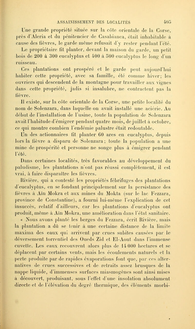 Une grande propriété située sur la côte orientale de la Corse, près d'Aleria et du pénitencier de Casabianca, était inhabitable à cause des fièvres, le garde même refusait d'y rester pendant l'été. Le propriétaire fît planter, devant la maison du garde, un petit bois de 200 à 300 eucalyptus et 400 à SOO eucalyptus le long d'un ruisseau. Ces plantations ont prospéré et le garde peut aujourd'hui dans cette propriété, jadis si insalubre, ne contractent pas la fièvre. Il existe, sur la côte orientale de la Corse, une petite localité du nom de Solenzara, dans laquelle on avait installé une aciérie. Au début de l'installation de l'usine, toute la population de Solenzara avait l'habitude d'émigrer pendant quatre mois, de juillet à octobre, ce qui montre combien l'endémie palustre était redoutable. Un des actionnaires fit planter 60 ares en eucalyptus, depuis lors la fièvre a disparu de Solenzara ; toute la population a une mine de prospérité et personne ne songe plus à émigrer pendant l'été. Dans certaines localités, très favorables au développement du paludisme, les plantations n'ont pas réussi complètement, il est vrai, à faire disparaître les fièvres. Rivière, qui a contesté les propriétés fébrifuges des plantations d'eucalyptus, en se fondant principalement sur la persistance des fièvres à Ain Mokra et aux mines du Mokta (sur le lac Fezzara, province de Constantine), a fourni lui-même l'explication de cet insuccès, relatif d'ailleurs, car les plantations d'eucalyptus ont produit, même à Aïn Mokra, une amélioration dans l'état sanitaire. « Nous avons planté les berges du Fezzara, écrit Rivière, mais la plantation a dû se tenir à une certaine distance de la limite maxima des eaux qui arrivent par crues subites causées par le déversement torrentiel des Oueds Zid et El-Aout dans l'immense cuvette. Les eaux recouvrent alors plus de 14 000 hectares et se déplacent par certains vents, mais les écoulements naturels et la perte produite par de rapides évaporations font que, par ces alter- natives de crues successives et de retraits assez brusques de la nappe liquide, d'immenses surfaces miasmogènes sont ainsi mises à découvert, produisant, sous l'effet d'une insolation absolument directe et de l'élévation du degré thermique, des éléments morbi-