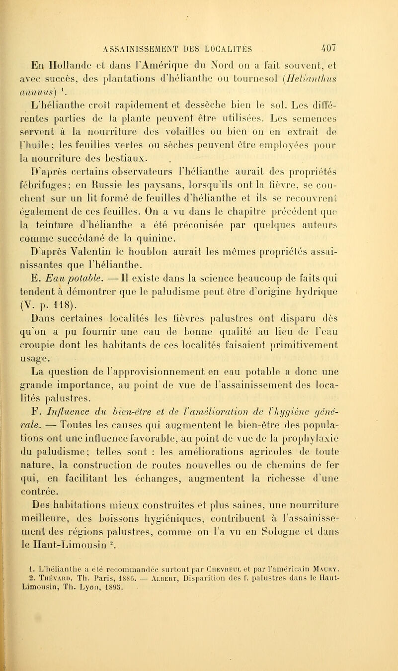 En Hollande et dans l'Amérique du Nord on a fait souvent, et avec succès, des plantations d'hélianthe ou tournesol {Helianthus annuus) '. L'hélianthe croît rapidement et dessèche bien le sol. Les diffé- rentes parties de la plante peuvent être utilisées. Les semences servent à la nourriture des volailles ou bien on en extrait de l'huile ; les feuilles vertes ou sèches peuvent être employées pour la nourriture des bestiaux. D'après certains observateurs l'hélianthe aurait des propriétés fébrifuges; en Russie les paysans, lorsqu'ils ont la fièvre, se cou- chent sur un lit formé de feuilles d'hélianthe et ils se recouvrent également de ces feuilles. On a vu dans le chapitre précédent que la teinture d'hélianthe a été préconisée par quelques auteurs comme succédané de la quinine. D'après Valentin le houblon aurait les mêmes propriétés assai- nissantes que l'hélianthe. E. Eau potable. —Il existe dans la science beaucoup de faits qui tendent à démontrer que le paludisme peut être d'origine hydrique (V. p. 118). Dans certaines localités les fièvres palustres ont disparu dès qu'on a pu fournir une eau de bonne qualité au lieu de l'eau croupie dont les habitants de ces localités faisaient primitivement usage. La question de l'approvisionnement en eau potable a donc une grande importance, au point de vue de l'assainissement des loca- lités palustres. F. Influence du bien-êti^e et de Vamélioration de Cliygiène géné- rale. — Toutes les causes qui augmentent le bien-être des popula- tions ont une influence favorable, au point de vue de la prophylaxie du paludisme; telles sont : les améliorations agricoles de toute nature, la construction de routes nouvelles ou de chemins de fer qui, en facilitant les échanges, augmentent la richesse d'une contrée. Des habitations mieux construites et plus saines, une nourriture meilleure, des boissons hygiéniques, contribuent à l'assainisse- ment des régions palustres, comme on l'a vu en Sologne et dans le Haut-Limousin ^ 1. L'hélianthe a été recommandée surtout par Ciievreul et par l'américain Maury. 2. TuÉVARD, Th. Paris, 1886. — Albert, Disparition des f. palustres dans le Haut- Limousin, Th. Lyon, 1895. \