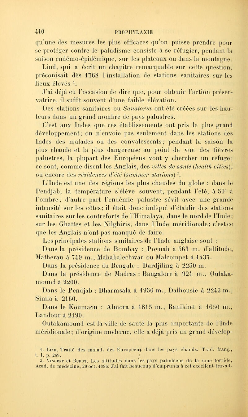 qu'une des mesures les plus efficaces qu'on puisse prendre pour se protéger contre le paludisme consiste à se réfugier, pendant la saison endémo-épidémique, sur les plateaux ou dans la montagne. Lind, qui a écrit un chapitre remarquable sur cette question, préconisait dès 1768 l'installation de stations sanitaires sur les lieux élevés ^ J'ai déjà eu l'occasion de dire que, pour obtenir l'action préser- vatrice, il suffit souvent d'une faible élévation. Des stations sanitaires ou Sanatoria ont été créées sur les hau- teurs dans un grand nombre de pays palustres. C'est aux Indes que ces établissements ont pris le plus grand développement; on n'envoie pas seulement dans les stations des Indes des malades ou des convalescents; pendant la saison la plus chaude et la plus dangereuse au point de vue des fièvres palustres, la plupart des Européens vont y chercher un refuge; ce sont, comme disent les Anglais, des villes de santé [health cities), ou encore des résidences d'été (summer stations) ^ L'Inde est une des régions les plus chaudes du globe : dans le Pendjab, la température s'élève souvent, pendant l'été, à 50 à l'ombre; d'autre part l'endémie palustre sévit avec une grande intensité sur les côtes ; il était donc indiqué d'établir des stations sanitaires sur les contreforts de l'Himalaya, dans le nord de l'Inde; sur les Ghattes et les Nilghiris, dans l'Inde méridionale; c'est ce que les Anglais n'ont pas manqué de faire. Les principales stations sanitaires de l'Inde anglaise sont : Dans la présidence de Bombay : Povnah à 563 m. d'altitude, Matherau à 749 m., Mahabalechwar ou Malcompet à 1437. Dans la présidence du Bengale : Dardjiling à 2250 m. Dans la présidence de Madras : Bangalore à 924 m., Outaka- mound à 2200. Dans le Pendjab : Dharmsala à 1950 m., Dalhousie à 2243 m., Simla à 2160. Dans le Koumaon : Almora à 1815 m., Ranikhet à 1650 m., Landour à 2190. Outakamound est la ville de santé la plus importante de l'Inde méridionale; d'origine moderne, elle a déjà pris un grand dévelop- 1. Lind, Traité des malad. des Eui-opéen^ dans les pays chauds. Trad. franc., t. I, p. 269. / 2. Vincent et Bukot, Les altitudes dans les pays paludéens de la zone torride, Acad. de médecine, 20 oct. 1896. J'ai fait beaucoup d'emprunts à cet excellent travail.