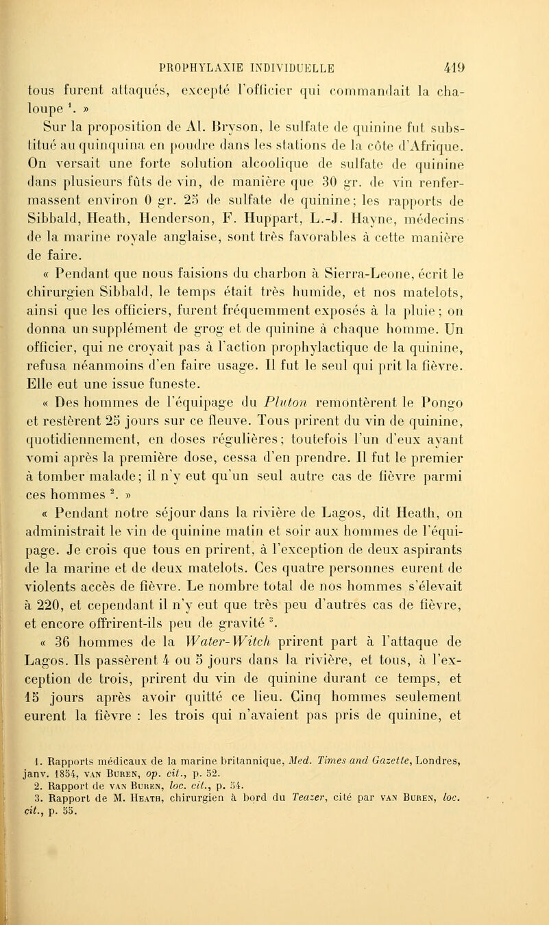 tous furent attaqués, excepté l'officier qui commandait la cha- loupe \ » Sur la proposition de Al. Bryson, le sulfate de quinine fut subs- titué au quinquina en poudre dans les stations de la côte d'Afrique. On versait une forte solution alcoolique de sulfate de quinine dans plusieurs fûts de vin, de manière que 30 gr. de vin renfer- massent environ 0 gr. 25 de sulfate de quinine; les rapports de Sibbald, Heath, Henderson, F. Huppart, L.-J. Hayne, médecins de la marine royale anglaise, sont très favorables à cette manière de faire. « Pendant que nous faisions du charbon à Sierra-Leone, écrit le chirurgien Sibbald, le temps était très humide, et nos matelots, ainsi que les officiers, furent fréquemment exposés à la pluie ; on donna un supplément de grog et de quinine à chaque homme. Un officier, qui ne croyait pas à l'action prophylactique de la quinine, refusa néanmoins d'en faire usage. Il fut le seul qui prit la fièvre. Elle eut une issue funeste. « Des hommes de l'équipage du Pluton remontèrent le Pongo et restèrent 25 jours sur ce fleuve. Tous prirent du vin de quinine, quotidiennement, en doses régulières ; toutefois l'un d'eux ayant vomi après la première dose, cessa d'en prendre. 11 fut le premier à tomber malade ; il n'y eut qu'un seul autre cas de fièvre parmi ces hommes ^. » « Pendant notre séjour dans la rivière de Lagos, dit Heath, on administrait le vin de quinine matin et soir aux hommes de l'équi- page. Je crois que tous en prirent, à l'exception de deux aspirants de la marine et de deux matelots. Ces quatre personnes eurent de violents accès de fièvre. Le nombre total de nos hommes s'élevait à 220, et cependant il n'y eut que très peu d'autres cas de fièvre, et encore ofîrirent-ils peu de gravité . « 36 hommes de la Water-Witch prirent part à l'attaque de Lagos. Ils passèrent 4 ou 5 jours dans la rivière, et tous, à l'ex- ception de trois, prirent du vin de quinine durant ce temps, et 15 jours après avoir quitté ce lieu. Cinq hommes seulement eurent la fièvre : les trois qui n'avaient pas pris de quinine, et 1. Rapports médicaux de la marine britannique, Med. Times and Gazette, Londres, janv. 1854, van Buren, op. cit., p. 52. 2. Rapport de van Buren, loc. cit., p. 34. 3. Rapport de M. Heath, chirurgien à bord du Teazer, cité par van Buren, loc. cit., p. 55.