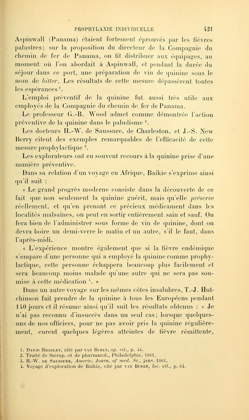 Aspinwall (Panama) étaient fortement éprouvés par les fièvres palustres; sur la proposition du directeur de la Compagnie du chemin de fer de Panama, on fit distribuer aux équipages, au moment où l'on abordait à Aspinwall, et pendant la durée du séjour dans ce port, une préparation de vin de quinine sous le nom de bitter. Les résultats de cette mesure dépassèrent toutes les espérances ^ L'emploi préventif de la quinine fut aussi très utile aux employés de la Compagnie du chemin de fer de Panama. Le professeur G.-B. Wood admet comme démontrée l'action préventive de la quinine dans le paludisme ^ Les docteurs H.-W. de Saussure, de Charleston, et J.-S. New Berry citent des exemples remarquables de l'efficacité de cette mesure prophylactique ^ Les explorateurs ont eu souvent recours à la quinine prise d'une manière préventive. Dans sa relation d'un voyage en Afrique, Baikie s'exprime ainsi qu'il suit : ce Le grand progrès moderne consiste dans la découverte de ce fait que non seulement la quinine guérit, mais qu'elle préserve réellement, et qu'en prenant ce précieux médicament dans les localités malsaines, on peut en sortir entièrement sain et sauf. On fera bien de l'administrer sous forme de vin de quinine, dont on devra boire un demi-verre le matin et un autre, s'il le faut, dans l'après-midi. « L'expérience montre également que si la fièvre endémique s'empare d'une personne qui a employé la quinine comme prophy- lactique, cette personne échappera beaucoup plus facilement et sera beaucoup moins malade qu'une autre qui ne sera pas sou- mise à cette médication *. » Dans un autre voyage sur les mêmes côtes insalubres, Ï.-J. Hut- chinson fait prendre de la quinine à tous les Européens pendant 140 jours et il résume ainsi qu'il suit les résultats obtenus : « Je n'ai pas reconnu d'insuccès dans un seul cas; lorsque quelques- uns de nos officiers, pour ne pas avoir pris la quinine régulière- ment, eurent quelques légères atteintes de fièvre rémittente, 1. David Hoadley, cité par van BukiiN, op. cit., p. 44. 2. Traité de thérap. et de pharmacoL, Piiiladelphie, IStîl. 3. H.-W. DE Saussure, Amcric. Joiirn. of med. Se, janv. 1861. 4. Voyage d'exploration de Baikie, cité par van Buren, loc. cit., p. 64.