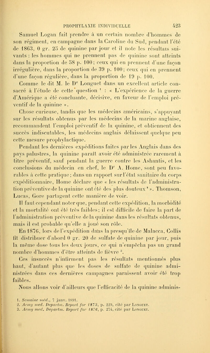 Samuel Logan fait prendre à un certain nombre d'hommes de son régiment, en campagne dans la Caroline du Sud, pendant l'été de 1863, 0 gr. 25 de quinine par jour et il note les résultais sui- vants : les hommes qui ne prennent pas de quinine sont atteints dans la proportion de 58 p. 100; ceux qui en prennent d'une façon irrégulière, dans la proportion de 39 p. 100; ceux qui en prennent d'une façon régulière, dans la proportion de 19 p. 100. Comme le dit M. le D'' Longuet dans un excellent article con- sacré à l'étude de cette'question * : « L'expérience de la guerre d'Amérique a été concluante, décisive, en faveur de l'emploi pré- ventif de la quinine ». Chose curieuse, tandis que les médecins américains, s'appuyant sur les résultats obtenus par les médecins de la marine anglaise, recommandent l'emploi préventif de la quinine, et obtiennent des succès indiscutables, les médecins anglais délaissent quelque peu cette mesure prophylactique. Pendant les dernières expéditions faites parles Anglais dans des pays palustres, la quinine paraît avoir été administrée rarement à titre préventif, sauf pendant la guerre contre les Ashantis, et les conclusions du médecin en chef, le D A. Home, sont peu favo- rables à cette pratique; dans un rapport sur l'état sanitaire du corps expéditionnaire. Home déclare que « les résultats de l'administra- tion préventive de la quinine ont été des plus douteux'». Thomson, Lucas, Gore partagent cette manière de voir. Il faut cependant noter que, pendant cette expédition, la morbidité et la mortalité ont été très faibles ; il est difficile de faire la part de l'administration préventive de la quinine dans les résultats obtenus, mais il est probable qu'elle a joué son rôle. En 1876, lors de l'expédition daïis la presqu'île de Malacca, Gollis fît distribuer d'abord 0 gr. 20 de sulfate de quinine par jour, puis la même dose tous les deux jours, ce qui n'empêcha pas un grand nombre d'hommes d'être atteints de fièvre . Ces insuccès n'infirment pas les résultats mentionnés plus haut, d'autant plus que les doses de sulfate de quinine admi- nistrées dans ces dernières campagnes paraissent avoir été trop faibles. Nous allons voir d'ailleurs que l'efficacité de la quinine adminis- 1. Semaine méd., 7 janv. 1891. ■2. Anny med. Departm. Report for 1873, p. 229, cité par Loxguet. 3. Army med. Departm. Report for 1876, p. 274, cité par Longuet.