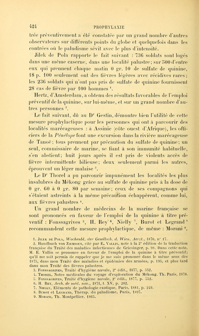 trée préventivement a été constatée par un grand nombre d'autres observateurs sur différents points du globe et quelquefois dans les contrées où le paludisme sévit avec le plus d'intensité. Jilek de Pola rapporte le fait suivant : 736 soldats sont logés dans une même caserne, dans une localité palustre; sur 500 d'entre eux qui prennent chaque matin 0 gr. 10 de sulfate de quinine, 18 p. 100 seulement ont des fièvres légères avec récidives rares; les 236 soldats qui n'ont pas pris de sulfate de quinine fournissent 28 cas de fièvre par 100 hommes *. Hertz, d'Amsterdam, a obtenu des résultats favorables de l'emploi préventif de la quinine, sur lui-même, et sur un grand nombre d'au- tres personnes '. Le fait suivant, dû au D Gestin, démontre bien l'utilité de cette mesure prophylactique pour les personnes qui ont à parcourir des localités marécageuses : à Assinie (côte ouest d'Afrique), les offi- ciers de la Pé7iéIo])e font une excursion dans la rivière marécageuse de Tanoë ; tous prennent par précaution du sulfate de quinine ; un seul, commissaire de marine, se fiant à son immunité habituelle, s'en abstient; huit jours après il est pris de violents accès de fièvre intermittente bilieuse; deux seulement parmi les autres, éprouvent un léger malaise ^ Le D' Thorel a pu parcourir impunément les localités les plus insalubres du Mékong grâce au sulfate de quinine pris à la dose de 0 gr. 60 à 0 gr. 80 par semaine; ceux de ses compagnons qui s'étaient astreints à la même précaution échappèrent, comme lui, aux fièvres palustres *. Un grand nombre de médecins de la marine française se sont prononcés en faveur de l'emploi de la quinine à titre pré- ventif : Fonssagrives % H. Rey'^, Nielly \ Burot et Legrand ^ recommandent cette mesure prophylactique, de même : Morani ^ i. Jilek de Pola, Wochenbl. der Gesellsch. d. Wien. Aerzt., 1870, n 17. 2. Handbuch von Ziemssen, cité par E. Valli\, note à la 2 édition de la traduction française du Traité des maladies infectieuses de Griesinger, p. 9S. Dans cette note, M. E. Vallin se prononce en faveur de l'emploi de la quinine à titre préventif; qu'il me soit permis de rappeler que je me suis prononcé dans le même sens dès 187o, dans mon Traité des maladies et épidémies des armées, p. 195, et plus tard dans mon Traité des fièvres palustres. 3. Fonssagrives, Traité d'hygiène navale, 2° édit., 1877, p. 352. 4. Thorel, Notes médicales du voyage d'exploration du Mékong. Th. Paris, 1870- o. Fonssagrives, Traité d'hygiène navale, 2' édit., 1877, p. 532. 6. H. Rey, Arch. de méd. nav., 1871, t. XV, p. 202. 7. Nielly, Eléments de pathologie exotique, Paris, 1881, p. 249. 8. Burot et Legrand, Thérap. du paludisme, Paris, 1897. 9. MoRANi, Th. Montpellier, 1863.