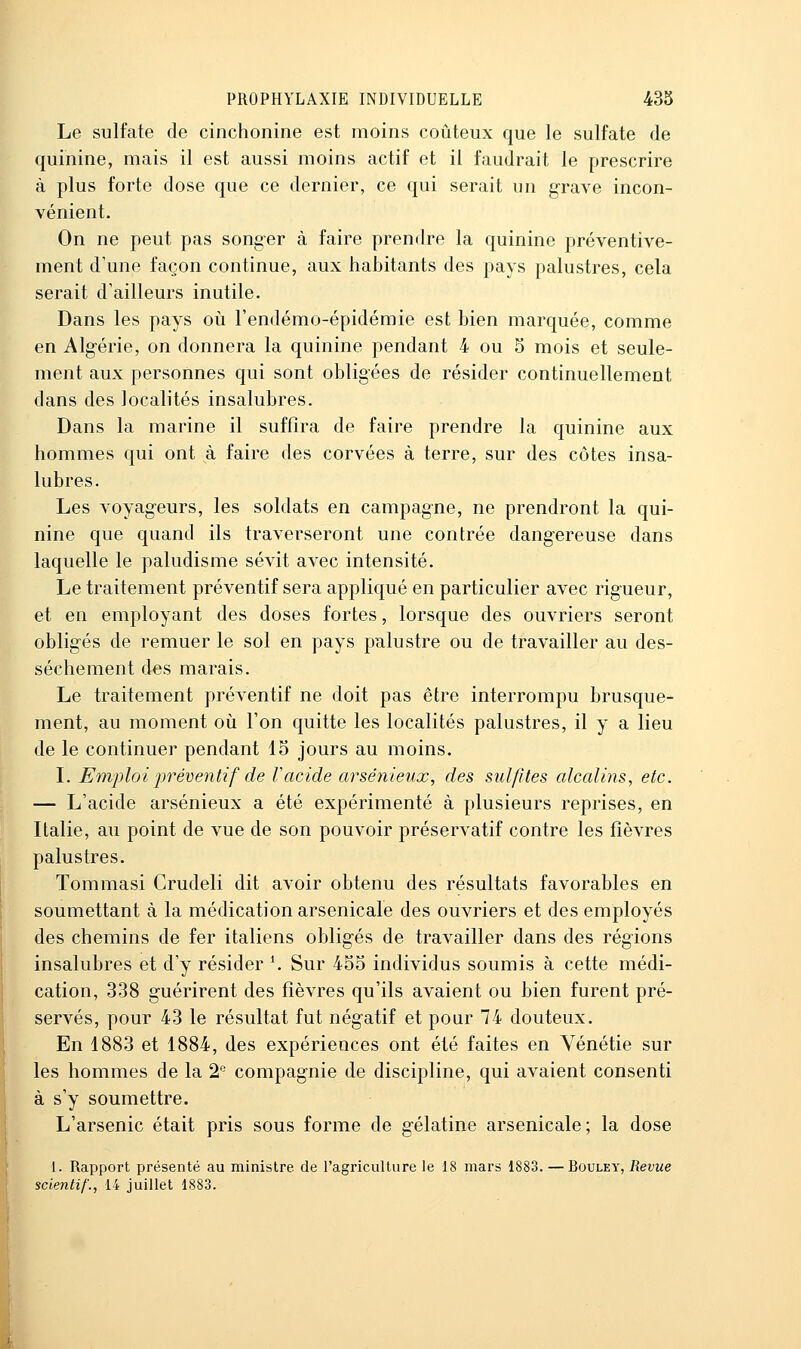 Le sulfate de cinchonine est moins coûteux que le sulfate de quinine, mais il est aussi moins actif et il faudrait le prescrire à plus forte dose que ce dernier, ce qui serait un grave incon- vénient. On ne peut pas songer à faire prendre la quinine préventive- ment d'une façon continue, aux habitants des pays palustres, cela serait d'ailleurs inutile. Dans les pays oii l'endémo-épidémie est bien marquée, comme en Algérie, on donnera la quinine pendant 4 ou 5 mois et seule- ment aux personnes qui sont obligées de résider continuellement dans des localités insalubres. Dans la marine il suffira de faire prendre la quinine aux hommes qui ont à faire des corvées à terre, sur des côtes insa- lubres. Les voyageurs, les soldats en campagne, ne prendront la qui- nine que quand ils traverseront une contrée dangereuse dans laquelle le paludisme sévit avec intensité. Le traitement préventif sera appliqué en particulier avec rigueur, et en employant des doses fortes, lorsque des ouvriers seront obligés de remuer le sol en pays palustre ou de travailler au des- sèchement des marais. Le traitement préventif ne doit pas être interrompu brusque- ment, au moment oii l'on quitte les localités palustres, il y a lieu de le continuer pendant 15 jours au moins. L Emploi jjréventif de Vacide arsénieux, des sulfites alcalins, etc. — L'acide arsénieux a été expérimenté à plusieurs reprises, en Italie, au point de vue de son pouvoir préservatif contre les fièvres palustres. Tommasi Crudeli dit avoir obtenu des résultats favorables en soumettant à la médication arsenicale des ouvriers et des employés des chemins de fer italiens obligés de travailler dans des régions insalubres et d'y résider \ Sur 455 individus soumis à cette médi- cation, 338 guérirent des fièvres qu'ils avaient ou bien furent pré- servés, pour 43 le résultat fut négatif et pour 74 douteux. En 1883 et 1884, des expériences ont été faites en Vénétie sur les hommes de la 2'' compagnie de discipline, qui avaient consenti à s'y soumettre. L'arsenic était pris sous forme de gélatine arsenicale; la dose l. Rapport présenté au ministre de l'agriculture le 18 mars 1883. — Bouley, Revue scientif'., 14 juillet 1883.