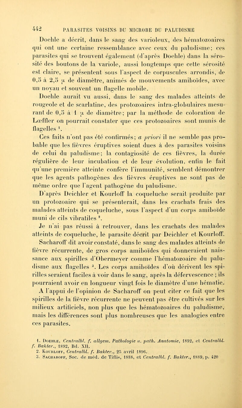 Doehle a décrit, dans le sang- des varioleux, des hématozoaires qui ont une certaine ressemblance avec ceux du paludisme; ces parasites qui se trouvent également (d'après Doehle) dans la séro- sité des boutons de la variole, aussi long-temps que cette sérosité est claire, se présentent sous l'aspect de corpuscules arrondis, de 0,5 à 2,5 [j. de diamètre, animés de mouvements amiboïdes, avec un noyau et souvent un flag-elle mobile. Doehle aurait vu aussi, dans le sang des malades atteints de rougeole et de scarlatine, des protozoaires intra-giobulaires mesu- rant de 0,5 à 1 [JL de diamètre; par la méthode de coloration de Lœffler on pourrait constater que ces protozoaires sont munis de flagelles *. Ces faits n'ont pas été confirmés ; a priori il ne semble pas pro- bable que les fièvres éruptives soient dues à des parasites voisins de celui du paludisme; la contagiosité de ces fièvres, la durée régulière de leur incubation et de leur évolution, enfin le fait qu'une première atteinte confère l'immunité, semblent démontrer que les agents pathogènes des fièvres éruptives ne sont pas de même ordre que l'agent pathogène du paludisme. D'après Deichler et Kourloff la coqueluche serait produite par un protozoaire qui se présenterait, dans les crachats frais des malades atteints de coqueluche, sous l'aspect d'un corps amiboïde muni de cils vibratiles ^ Je n'ai pas réussi à retrouver, dans les crachats des malades atteints de coqueluche, le parasite décrit par Deichler et Kourloff. Sacharoff dit avoir constaté, dans le sang des malades atteints de fièvre récurrente, de gros corps amiboïdes qui donneraient nais- sance aux spirilles d'Obermeyer comme l'hématozoaire du palu- disme aux flagelles ^ Les corps amiboïdes d'où dérivent les spi- rilles seraient faciles à voir dans le sang, après la défervescence ; ils pourraient avoir en longueur vingt fois le diamètre d'une hématie. A l'appui de l'opinion de Sacharoff on peut citer ce fait que les spirilles de la fièvre récurrente ne peuvent pas être cultivés sur les milieux artificiels, non plus que les hématozoaires du paludisme, mais les différences sont plus nombreuses que les analogies entre ces parasites. 1. Doehle, Centralbl. f. allcjem. Pathologie u. path. Anatomie, 1892, et Centralbl. f. Bakter., 1892, Bd. Xll. 2. Kourloff, Centralbl. f. Bakter., 25 avril 1896.