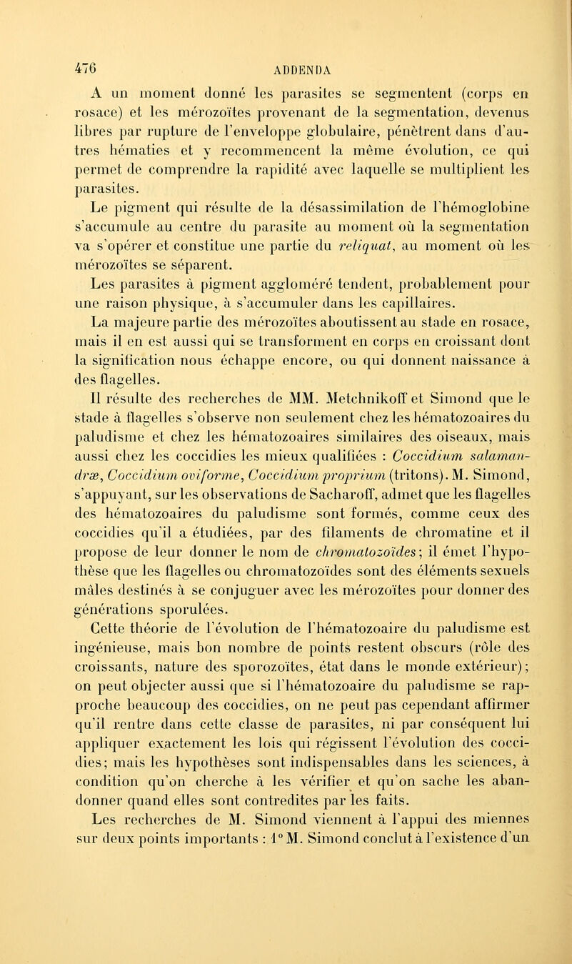 A un moment donné les parasites se segmentent (corps en rosace) et les mérozoïtes provenant de la segmentation, devenus libres par rupture de l'enveloppe globulaire, pénètrent dans d'au- tres hématies et y recommencent la même évolution, ce qui permet de comprendre la rapidité avec laquelle se multiplient les parasites. Le pigment qui résulte de la désassimilation de l'hémoglobine s'accumule au centre du parasite au moment où la segmentation va s'opérer et constitue une partie du reliquat, au moment oii les mérozoïtes se séparent. Les parasites à pigment aggloméré tendent, probablement pour une raison physique, à s'accumuler dans les capillaires. La majeure partie des mérozoïtes aboutissent au stade en rosace^ mais il en est aussi qui se transforment en corps en croissant dont la signification nous échappe encore, ou qui donnent naissance à des flagelles. Il résulte des recherches de MM. Metchnikoff et Simond que le stade à flagelles s'observe non seulement chez les hématozoaires du paludisme et chez les hématozoaires similaires des oiseaux, mais aussi chez les coccidies les mieux qualifiées : Coccidium salaman- drse, Coccidium oviforme, Coccidium proprium (tritons). M. Simond, s'appuyant, sur les observations de SacharofT, admet que les flagelles des hématozoaires du paludisme sont formés, comme ceux des coccidies qu'il a étudiées, par des filaments de chromatine et il propose de leur donner le nom de chromatozoïdes ; il émet l'hypo- thèse que les flagelles ou chromatozoïdes sont des éléments sexuels mâles destinés à se conjuguer avec les mérozoïtes pour donner des générations sporulées. Cette théorie de l'évolution de l'hématozoaire du paludisme est ingénieuse, mais bon nombre de points restent obscurs (rôle des croissants, nature des sporozoïtes, état dans le monde extérieur); on peut objecter aussi que si l'hématozoaire du paludisme se rap- proche beaucoup des coccidies, on ne peut pas cependant affirmer qu'il rentre dans cette classe de parasites, ni par conséquent lui appliquer exactement les lois qui régissent l'évolution des cocci- dies; mais les hypothèses sont indispensables dans les sciences, à condition qu'on cherche à les vérifier et qu'on sache les aban- donner quand elles sont contredites par les faits. Les recherches de M. Simond viennent à l'appui des miennes sur deux points importants : 1° M. Simond conclut à l'existence d'un