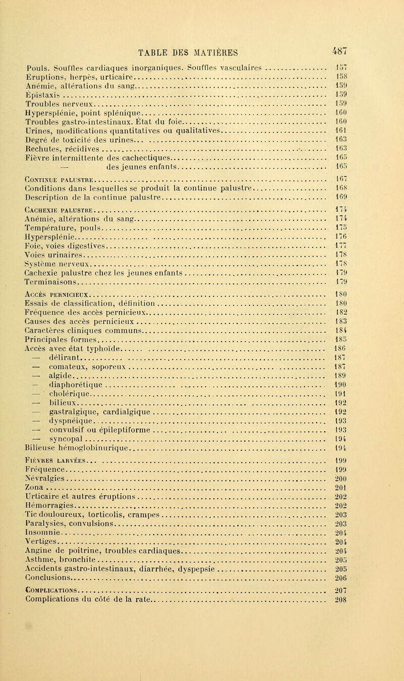 Pouls. Souilles cardiaques inorganiques. Souffles vasculaires 157 Éruptions, herpès, urticaire IbS Anémie, altérations du sang 159 Épistaxis 159 Troubles nerveux 159 Hypersplénie, point splénique 160 Troubles gastro-intestinaux. État du foie 160 Urines, modifications quantitatives ou qualitatives 161 Degré de toxicité des urines 163 Rechutes, récidives 163 Fièvre intermittente des cachectiques 165 — des jeunes enfants 165 Continue palustre 167 Conditions dans lesquelles se produit la continue palustre 168 Description de la continue palustre 169 Cachexie palustre 174 Anémie, altérations du sang 174 Température, pouls 175 Hypersplénie 176 Foie, voies digestives 177 Voies urinaires 178 Système nerveux 178 Cachexie palustre chez les jeunes enfants 179 Terminaisons 179 Accès pernicieux 180 Essais de classification, définition 180 Fréquence des accès pernicieux 182 Causes des accès pernicieux 183 Caractères cliniques communs 184 Principales formes 18o Accès avec état typhoïde 186 — délirant 187 — comateux, soporeux 187 — algide 189 — diaphoréticiue ^ 190 — cholérique 191 — bilieux 192 — gastralgique, cardialgique 192 — dyspnéique 193 — convulsif ou épileptiforme 193 — syncopal 194 Bilieuse hémoglobinurique 194 Fièvres larvées 199 Fréquence 199 Névralgies 200 Zona 201 Urticaire et autres éruptions 202 Hémorragies 202 Tic douloureux, torticolis, crampes 203 Paralysies, convulsions 203 Insomnie 204 Vertiges 204 Angine de poitrine, troubles cardiaques 204 Asthme, bronchite 205 Accidents gastro-intestinaux, diarrhée, dyspepsie 205 Conclusions. 206 Complications 207 Complications du côté de la rate 208