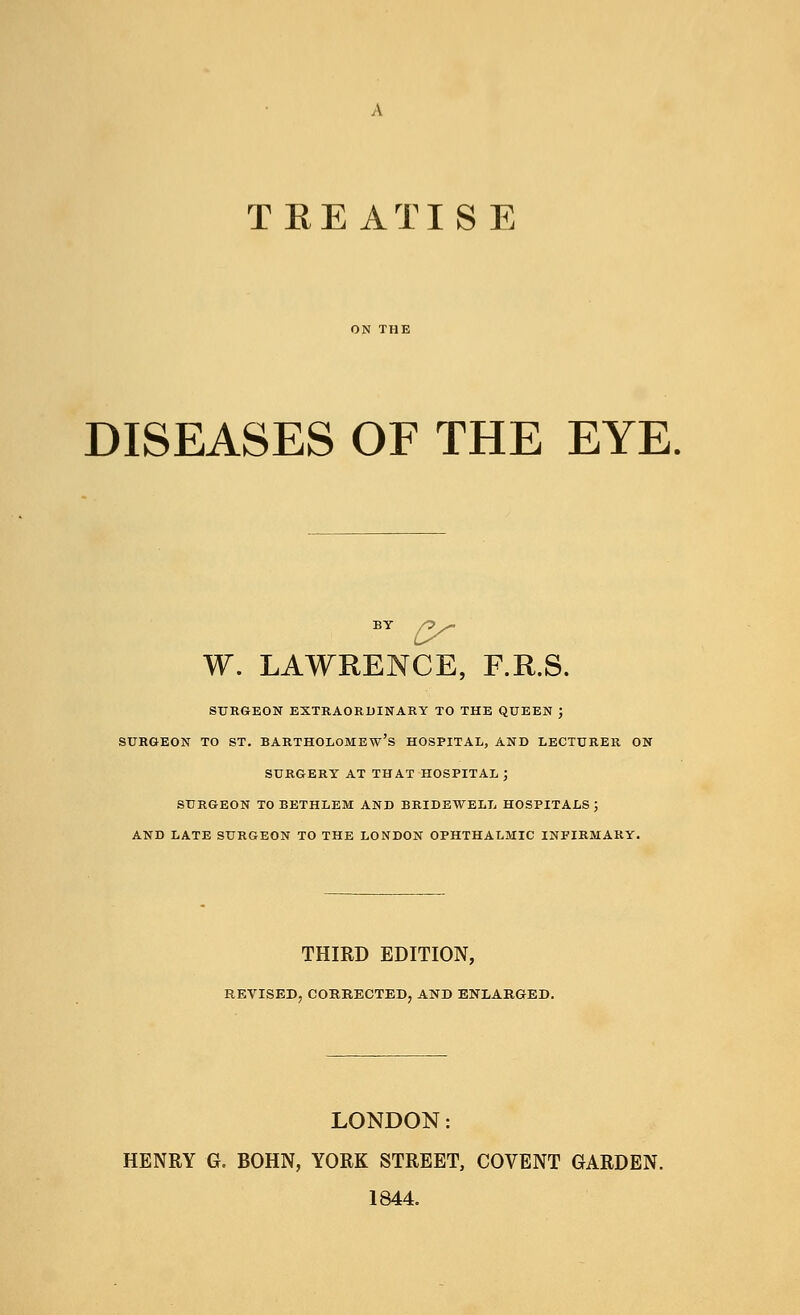 TREATISE DISEASES OF THE EYE by y W. LAWRENCE, F.R.S. SURGEON EXTRAORDINARY TO THE QUEEN J SURGEON TO ST. BARTHOLOMEW'S HOSPITAL, AND LECTURER ON SURGERY AT THAT HOSPITAL ; SURGEON TOBETHLEM AND BRIDEWELL HOSPITALS; AND LATE SURGEON TO THE LONDON OPHTHALMIC INFIRMARY. THIRD EDITION, REVISED, CORRECTED, AND ENLARGED. LONDON: HENRY G. BOHN, YORK STREET, COVENT GARDEN. 1844.