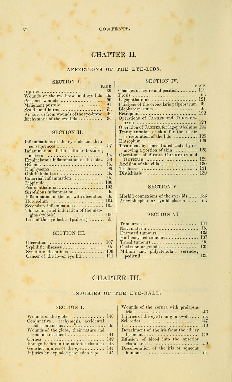 CHAPTER II. AFFECTIONS OF THE EYE-LIDS. SECTION I. PAGE Injuries ••• 89 Wounds of the eye-brows and eye-lids ib. Poisoned wounds 90 Malignant pustule 91 Scalds and burns ib. Amaurosis from wounds of the eye-brow ib. Ecchymosis of the eye-lids 96 SECTION II. Inflammations of the eye-lids and their consequences 97 Inflammation of the cellular texture ; abscess ib. Erysipelatous inflammation of the lids.. 98 Oedema ib. Emphysema 99 Ophthalmia tarsi ib. Catarrhal inflammation ib. Lippitudo 100 Psorophthalm ia 103 Scrofulous inflammation ib. Inflammation of the lids with ulceration ib. Hordeolum 104 Secondary inflammations 105 Thickening and induration of the mar- gins (tylosis) 106 Loss of the eye-lashes (ptilosis) ib. SECTION III. Ulcerations 107 Syphilitic diseases ib. Syphilitic ulcerations 108 Cancer of the lower eye lid Ill SECTION IV. PAGE Changes of figure and position 119 Ptosis ib. Lagophthalm us 121 Paralysis of the orbicularis palpebrarum ib. Blepharospasmus ib. Ectropium 1*22 Operations of Jaeger and Diefpen- bach 123 Operation of Jaeger for lagophthalmus 124 Transplantation of skin for the repair or restoration of the lids 125 Entropium 126 Treatment by concentrated acid; by re- moving a portion of skin 128 Operations of Messrs. Crampton and Guthrie 129 Excision of the cilia 130 Trichiasis .. 131 Distichiasis 132 SECTION V. Morbid connexions of the eye-lids 133 Ancyloblepharon; symblepharon ib. SECTION VI. Tumours 134 Neevi materni ib. Encysted tumours 135 Half-encysted tumours 137 Tarsal tumours ib. Chalazion or grando 138 Milium and phlyctenula ; verrucae; pediculi 139 CHAPTER III. INJURIES OF THE EYE-BALL. SECTION I. Wounds of the globe 140 Conjunctiva; ecchymosis, accidental and spontaneous * ib. Wounds of the globe, their nature and general treatment 141 Cornea 142 Foreign bodies in the anterior chamber 143 Gunshot injuries of the eye 144 Injuries by exploded percussion caps.... 145 Wounds of the cornea with prolapsus iridis 146 Injuries of the eye from gunpowder ib. Sclerotica 147 Iris 148 Detachment of the iris from the ciliary ligament 149 Effusion of blood into the anterior chamber... 150 Discolouration of the iris or aqueous humour ib.