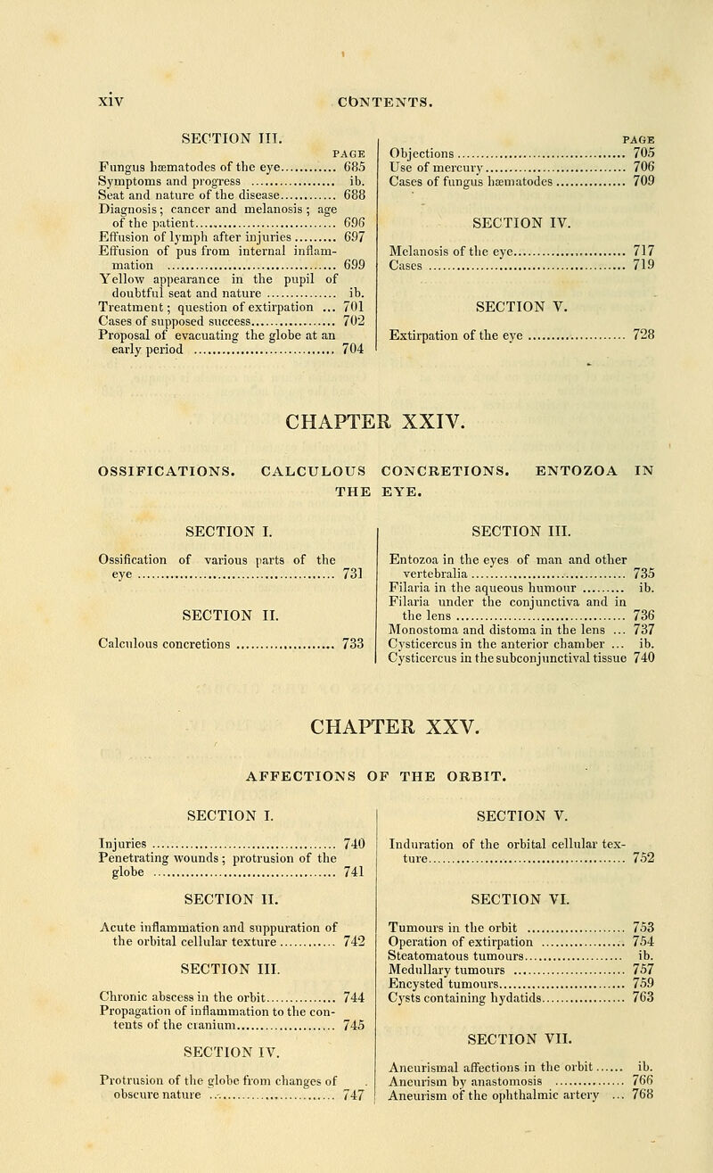 SECTION III. PAGE Fungus hsematodes of the eye 685 Symptoms and progress ib. Seat and nature of the disease 688 Diagnosis ; cancer and melanosis ; age of the patient 696 Effusion of lymph after injuries 697 Effusion of pus from internal inflam- mation 699 Yellow appearance in the pupil of doubtful seat and nature ib. Treatment; question of extirpation ... 701 Cases of supposed success 702 Proposal of evacuating the globe at an early period 704 PAGE Objections 70.5 Use of mercury 706 Cases of fungus nematodes 709 SECTION IV. Melanosis of the eye 717 Cases 719 SECTION V. Extirpation of the eye 728 CHAPTER XXIV. OSSIFICATIONS. CALCULOUS CONCRETIONS. THE EYE. ENTOZOA IN SECTION I. Ossification of various parts of the eye 731 SECTION II. Calculous concretions 733 SECTION III. Entozoa in the eyes of man and other vertebralia 735 Filaria in the aqueous humour ib. Filaria under the conjunctiva and in the lens 736 Monostoma and distoma in the lens ... 737 Cysticercus in the anterior chamber ... ib. Cysticercus in the subconjunctival tissue 740 CHAPTER XXV. AFFECTIONS OF THE ORBIT. SECTION I. Injuries 740 Penetrating wounds ; protrusion of the globe 741 SECTION II. Acute inflammation and suppuration of the orbital cellular texture 742 SECTION III. Chronic abscess in the orbit 744 Propagation of inflammation to the con- tents of the cranium 745 SECTION IV. Protrusion of the globe from changes of obscure nature ..-. 747 SECTION V. Induration of the orbital cellular tex- ture 752 SECTION VI. Tumours in the orbit 753 Operation of extirpation .-. 754 Steatomatous tumours ib. Medullary tumours 757 Encysted tumours 759 Cysts containing hydatids 763 SECTION VII. Aneurismal affections in the orbit ib. Aneurism by anastomosis 766 Aneurism of the ophthalmic artery ... 768