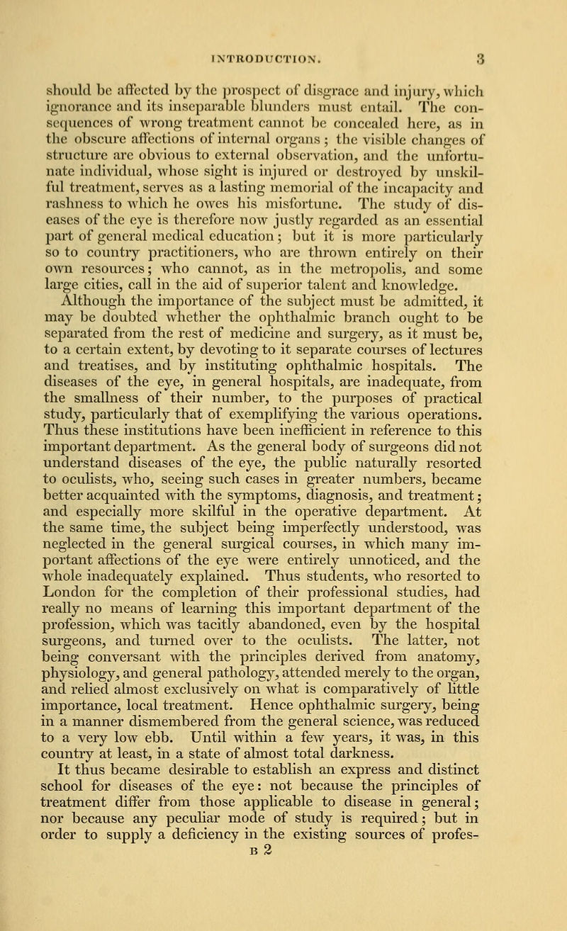 should bo affected by the prospect of disgrace and injury, which ignorance and its inseparable blunders must entail. The con- sequences of wrong treatment cannot be concealed here, as in the obscure affections of internal organs ; the visible changes of structure arc obvious to external observation, and the unfortu- nate individual, whose sight is injured or destroyed by unskil- ful treatment, serves as a lasting memorial of the incapacity and rashness to which he owes his misfortune. The study of dis- eases of the eye is therefore now justly regarded as an essential part of general medical education; but it is more particularly so to country practitioners, who are thrown entirely on their own resources; who cannot, as in the metropolis, and some large cities, call in the aid of superior talent and knowledge. Although the importance of the subject must be admitted, it may be doubted whether the ophthalmic branch ought to be separated from the rest of medicine and surgery, as it must be, to a certain extent, by devoting to it separate courses of lectures and treatises, and by instituting ophthalmic hospitals. The diseases of the eye, in general hospitals, are inadequate, from the smallness of their number, to the purposes of practical study, particularly that of exemplifying the various operations. Thus these institutions have been inefficient in reference to this important department. As the general body of surgeons did not understand diseases of the eye, the public naturally resorted to oculists, who, seeing such cases in greater numbers, became better acquainted with the symptoms, diagnosis, and treatment; and especially more skilful in the operative department. At the same time, the subject being imperfectly understood, was neglected in the general surgical courses, in which many im- portant affections of the eye were entirely unnoticed, and the whole inadequately explained. Thus students, who resorted to London for the completion of their professional studies, had really no means of learning this important department of the profession, which was tacitly abandoned, even by the hospital surgeons, and turned over to the oculists. The latter, not being conversant with the principles derived from anatomy, physiology, and general pathology, attended merely to the organ, and relied almost exclusively on what is comparatively of little importance, local treatment. Hence ophthalmic surgery, being in a manner dismembered from the general science, was reduced to a very low ebb. Until within a few years, it was, in this country at least, in a state of almost total darkness. It thus became desirable to establish an express and distinct school for diseases of the eye: not because the principles of treatment differ from those applicable to disease in general; nor because any peculiar mode of study is required; but in order to supply a deficiency in the existing sources of profes- b2