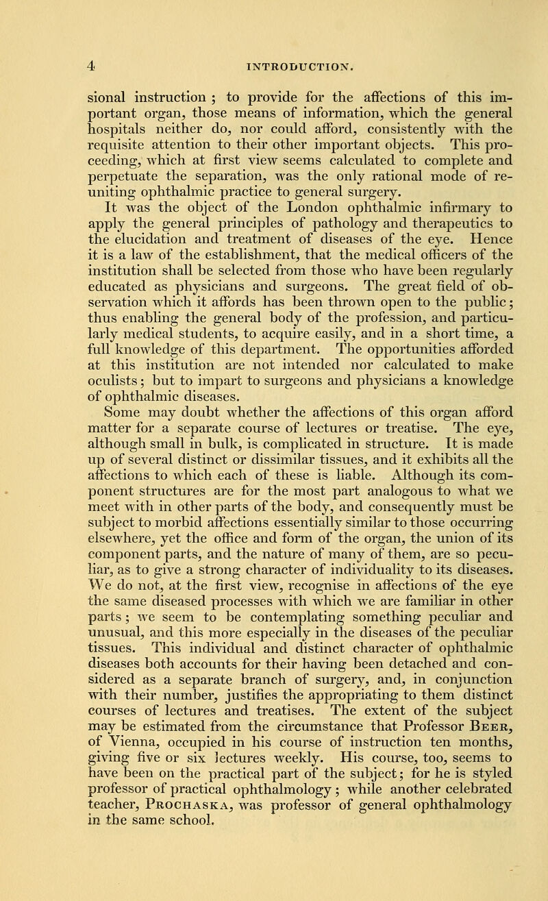 sional instruction ; to provide for the affections of this im- portant organ, those means of information, which the general hospitals neither do, nor could afford, consistently with the requisite attention to their other important objects. This pro- ceeding, which at first view seems calculated to complete and perpetuate the separation, was the only rational mode of re- uniting ophthalmic practice to general surgery. It was the object of the London ophthalmic infirmary to apply the general principles of pathology and therapeutics to the elucidation and treatment of diseases of the eye. Hence it is a law of the establishment, that the medical officers of the institution shall be selected from those who have been regularly educated as physicians and surgeons. The great field of ob- servation which it affords has been thrown open to the public; thus enabling the general body of the profession, and particu- larly medical students, to acquire easily, and in a short time, a full knowledge of this department. The opportunities afforded at this institution are not intended nor calculated to make oculists; but to impart to surgeons and physicians a knowledge of ophthalmic diseases. Some may doubt whether the affections of this organ afford matter for a separate course of lectures or treatise. The eye, although small in bulk, is complicated in structure. It is made up of several distinct or dissimilar tissues, and it exhibits all the affections to which each of these is liable. Although its com- ponent structures are for the most part analogous to what we meet with in other parts of the body, and consequently must be subject to morbid affections essentially similar to those occurring elsewhere, yet the office and form of the organ, the union of its component parts, and the nature of many of them, are so pecu- liar, as to give a strong character of individuality to its diseases. We do not, at the first view, recognise in affections of the eye the same diseased processes with which we are familiar in other parts; we seem to be contemplating something peculiar and unusual, and this more especially in the diseases of the peculiar tissues. This individual and distinct character of ophthalmic diseases both accounts for their having been detached and con- sidered as a separate branch of surgery, and, in conjunction with their number, justifies the appropriating to them distinct courses of lectures and treatises. The extent of the subject may be estimated from the circumstance that Professor Beer, of Vienna, occupied in his course of instruction ten months, giving five or six lectures weekly. His course, too, seems to have been on the practical part of the subject; for he is styled professor of practical ophthalmology; while another celebrated teacher, Prochaska, was professor of general ophthalmology in the same school.