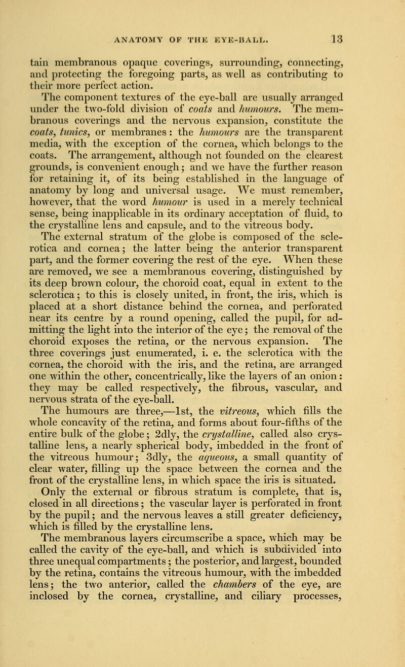 tain membranous opaque coverings, surrounding, connecting, and protecting the foregoing parts, as well as contributing to their more perfect action. The component textures of the eye-ball are usually arranged under the two-fold division of coats and humours. The mem- branous coverings and the nervous expansion, constitute the coats, tunics, or membranes: the humours are the transparent media, with the exception of the cornea, which belongs to the coats. The arrangement, although not founded on the clearest grounds, is convenient enough; and we have the further reason for retaining it, of its being established in the language of anatomy by long and universal usage. We must remember, however, that the word humour is used in a merely technical sense, being inapplicable in its ordinary acceptation of fluid, to the crystalline lens and capsule, and to the vitreous body. The external stratum of the globe is composed of the scle- rotica and cornea; the latter being the anterior transparent part, and the former covering the rest of the eye. When these are removed, we see a membranous covering, distinguished by its deep brown colour, the choroid coat, equal in extent to the sclerotica; to this is closely united, in front, the iris, which is placed at a short distance behind the cornea, and perforated near its centre by a round opening, called the pupil, for ad- mitting the light into the interior of the eye; the removal of the choroid exposes the retina, or the nervous expansion. The three coverings just enumerated, i. e. the sclerotica with the cornea, the choroid with the iris, and the retina, are arranged one within the other, concentrically, like the layers of an onion: they may be called respectively, the fibrous, vascular, and nervous strata of the eye-ball. The humours are three,—1st, the vitreous, which fills the whole concavity of the retina, and forms about four-fifths of the entire bulk of the globe; 2dly, the crystalline, called also crys- talline lens, a nearly spherical body, imbedded in the front of the vitreous humour; 3dly, the aqueous, a small quantity of clear water, filling up the space between the cornea and the front of the crystalline lens, in which space the iris is situated. Only the external or fibrous stratum is complete, that is, closed in all directions; the vascular layer is perforated in front by the pupil; and the nervous leaves a still greater deficiency, which is filled by the crystalline lens. The membranous layers circumscribe a space, which may be called the cavity of the eye-ball, and which is subdivided into three unequal compartments; the posterior, and largest, bounded by the retina, contains the vitreous humour, with the imbedded lens; the two anterior, called the chambers of the eye, are inclosed by the cornea, crystalline, and ciliary processes,
