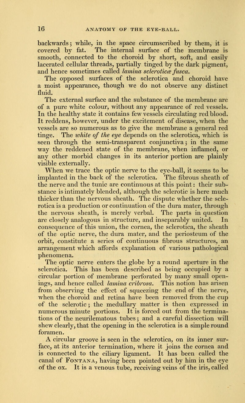 backwards; while, in the space circumscribed by them, it is covered by fat. The internal surface of the membrane is smooth, connected to the choroid by short, soft, and easily lacerated cellular threads, partially tinged by the dark pigment, and hence sometimes called lamina sclerotica fusca. The opposed surfaces of the sclerotica and choroid have a moist appearance, though we do not observe any distinct fluid. The external surface and the substance of the membrane are of a pure white colour, without any appearance of red vessels. In the healthy state it contains few vessels circulating red blood. It reddens, however, under the excitement of disease, when the vessels are so numerous as to give the membrane a general red tinge. The white of the eye depends on the sclerotica, which is seen through the semi-transparent conjunctiva; in the same way the reddened state of the membrane, when inflamed, or any other morbid changes in its anterior portion are plainly visible externally. When we trace the optic nerve to the eye-ball, it seems to be implanted in the back of the sclerotica. The fibrous sheath of the nerve and the tunic are continuous at this point: their sub- stance is intimately blended, although the sclerotic is here much thicker than the nervous sheath. The dispute whether the scle- rotica is a production or continuation of the dura mater, through the nervous sheath, is merely verbal. The parts in question are closely analogous in structure, and inseparably united. In consequence of this union, the cornea, the sclerotica, the sheath of the optic nerve, the dura mater, and the periosteum of the orbit, constitute a series of continuous fibrous structures, an arrangement which affords explanation of various pathological phenomena. The optic nerve enters the globe by a round aperture in the sclerotica. This has been described as being occupied by a circular portion of membrane perforated by many small open- ings, and hence called lamina cribrosa. This notion has arisen from observing the effect of squeezing the end of the nerve, when the choroid and retina have been removed from the cup of the sclerotic; the medullary matter is then expressed in numerous minute portions. It is forced out from the termina- tions of the neurilematous tubes; and a careful dissection will shew clearly, that the opening in the sclerotica is a simple round foramen. A circular groove is seen in the sclerotica, on its inner sur- face, at its anterior termination, where it joins the cornea and is connected to the ciliary ligament. It has been called the canal of Font an a, having been pointed out by him in the eye of the ox. It is a venous tube, receiving veins of the iris, called