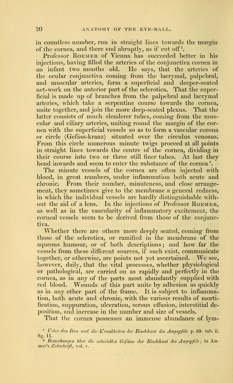 in countless number, run in straight lines towards the margin of the cornea, and there end abruptly, as if cut offl. Professor Roemer of Vienna has succeeded better in his injections, having filled the arteries of the conjunctiva cornea in an infant two months old. He says, that the arteries of the ocular conjunctiva coming from the lacrymal, palpebral, and muscular arteries, form a superficial and. deeper-seated net-work on the anterior part of the sclerotica. That the super- ficial is made up of branches from the palpebral and lacrymal arteries, which take a serpentine course towards the cornea, unite together, and join the more deep-seated plexus. That the latter consists of much slenderer tubes, coming from the mus- cular and ciliary arteries, uniting round the margin of the cor- nea with the superficial vessels so as to form a vascular corona or circle (Gefass-kranz) situated over the circulus venosus. From this circle numerous minute twigs proceed at all points in straight lines towards the centre of the cornea, dividing in their course into two or three still finer tubes. At last they bend inwards and seem to enter the substance of the cornea2. The minute vessels of the cornea are often injected with blood, in great numbers, under inflammation both acute and chronic. From their number, minuteness, and close arrange- ment, they sometimes give to the membrane a general redness, in which the individual vessels are hardly distinguishable with- out the aid of a lens. In the injections of Professor Roemer, as well as in the vascularity of inflammatory excitement, the corneal vessels seem to be derived from those of the conjunc- tiva. Whether there are others more deeply seated, coming from those of the sclerotica, or ramified in the membrane of the aqueous humour, or of both descriptions; and how far the vessels from these different sources, if such exist, communicate together, or otherwise, are points not yet ascertained. We see, however, daily, that the vital processes, whether physiological or pathological, are carried on as rapidly and perfectly in the cornea, as in any of the parts most abundantly supplied with red blood. Wounds of this part unite by adhesion as quickly as in any other part of the frame. It is subject to inflamma- tion, both acute and chronic, with the various results of morti- fication, suppuration, ulceration, serous effusion, interstitial de- position, and increase in the number and size of vessels. That the cornea possesses an immense abundance of lym- 1 Ueber den Bau unci die Krariklieiten der Bindehaut des Augapfels p. 59. tab. ii. fig. 11. 2 Bemerkungen uber die arteriellen Gefasse der Bindehaut des Augapfels; in Am- mon's Zeitschrifi, vol. v.