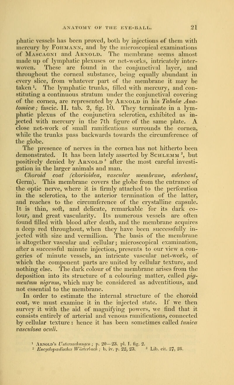 pfaatic vessels has been proved, both by inject ions of them with mercury by Foiimaw, and by the microscopical examinations of Mascagni and Arnold. The membrane seems almost made up of lymphatic plexuses or net-works, intricately inter- woven. These are found in the conjunctival layer, and throughout the corneal substance, being- equally abundant in every slice, from whatever part of the membrane it may be taken 1, The lymphatic trunks, filled with mercury, and con- stituting a continuous stratum under the conjunctival covering of the cornea, are represented by Arnold in his Tabulce Ana- tomicce; fascic. II. tab. 2, fig. 10. They terminate in a lym- phatic plexus of the conjunctiva sclerotica, exhibited as in- jected with mercury in the 7th figure of the same plate. A close net-work of small ramifications surrounds the cornea, while the trunks pass backwards towards the circumference of the globe. The presence of nerves in the cornea has not hitherto been demonstrated. It has been lately asserted by Schlemm 2, but positively denied by Arnold 3 after the most careful investi- gation in the larger animals and man. Choroid coat (chorioidea, vascular membrane, aderhaut, Germ). This membrane covers the globe from the entrance of the optic nerve, where it is firmly attached to the perforation in the sclerotica, to the anterior termination of the latter, and reaches to the circumference of the crystalline capsule. It is thin, soft, and delicate, remarkable for its dark co- lour, and great vascularity. Its numerous vessels are often found filled with blood after death, and the membrane acquires a deep red throughout, when they have been successfully in- jected with size and vermillion. The basis of the membrane is altogether vascular and cellular; microscopical examination, after a successful minute injection, presents to our view a con- geries of minute vessels, an intricate vascular net-work, of which the component parts are united by cellular texture, and nothing else. The dark colour of the membrane arises from the deposition into its structure of a colouring matter, called pig- mentum nigrum, which may be considered as adventitious, and not essential to the membrane. In order to estimate the internal structure of the choroid coat, we must examine it in the injected state. If wre then survey it with the aid of magnifying powers, we find that it consists entirely of arterial and venous ramifications, connected by cellular texture : hence it has been sometimes called tunica vascidosa oculi. 1 Arnold's Untersuchunqen; p. 20—23. pi. I. fig. 2. 2 Encycloptvdisehcs Worterbuch; b. iv. p. 22, 23. 3 Lib. cit. 27, 28.