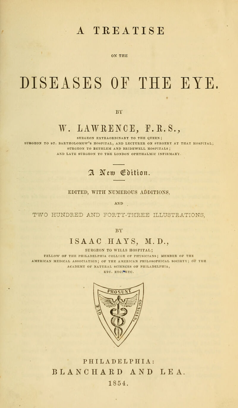 A TEEATISE DISEASES OF THE EYE. BY W. LAWRENCE, F.R.S., SURGEON EXTRAORDINARY TO THE QUEEN J SURGEON TO ST. BARTHOLOMEW'S HOSPITAL, AND LECTURER ON SURGERY AT THAT HOSPITAL; SURGEON TO BETHLEM AND BRIDEWELL HOSPITALS J AND LATE SURGEON TO THE LONDON OPHTHALMIC INFIRMARY. % Ntm (EMtion. EDITED, WITH NUMEROUS ADDITIONS, TWO HUNDRED AND FORTY-THREE ILLUSTRATIONS, BY ISAAC HAYS, M.D., SURGEON TO WILLS HOSPITAL; FELLOW OF THE PHILADELPHIA COLLIGE OF PI7YSICIAN5 J MEMBER OF THE AMERICAN MEDICAL ASSOCIATION J OF THE AMERICAN PHILOSOPHICAL SOCIETY; OF TUB ACADEMY OF NATURAL SCIENCES OF PHILADELPHIA, ETC. ETC*ETC. PHILADELPHIA: J3LANCHARD AND LEA 1854.