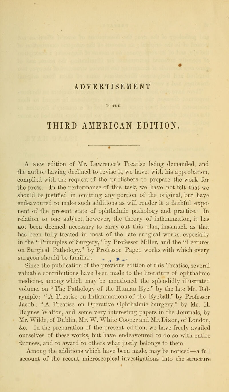 THIRD AMERICAN EDITION A new edition of Mr. Lawrence's Treatise being demanded, and the author haying declined to revise it, we have, with his approbation, complied with the request of the publishers to prepare the work for the press. In the performance of this task, wre have not felt that we should be justified in omitting any portion of the original, but have endeavoured to make such additions as will render it a faithful expo- nent of the present state of ophthalmic pathology and practice. In relation to one subject, however, the theory of inflammation, it has not been deemed necessary to carry out this plan, inasmuch as that has been fully treated in most of the late surgical works, especially in the  Principles of Surgery, by Professor Miller, and the Lectures on Surgical Pathology, by Professor Paget, works with which every surgeon should be familiar. „, * ^- Since the publication of the previous edition of this Treatise, several valuable contributions have been made to the literature of ophthalmic medicine, among which may be mentioned the splendidly illustrated volume, on  The Pathology of the Human Eye, by the late Mr. Dal- rymple;  A Treatise on Inflammations of the Eyeball, by Professor Jacob; A Treatise on Operative Ophthalmic Surgery, by Mr. II. Haynes Walton, and some very interesting papers in the Journals, by Mr. Wilde, of Dublin, Mr. W. White Cooper and Mr. Dixon, of London, &c. In the preparation of the present edition, we have freely availed ourselves of these works, but have endeavoured to do so with entire fairness, and to award to others what justly belongs to them. Among the additions which have been made, may be noticed—a full account of the recent microscopical investigations into the structure