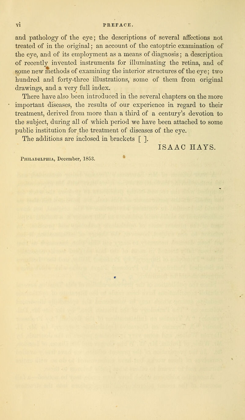 and pathology of the eye; the descriptions of several affections not treated of in the original; an account of the catoptric examination of the eye, and of its employment as a means of diagnosis; a description of recently invented instruments for illuminating the retina, and of some new methods of examining the interior structures of the eye; two hundred and forty-three illustrations, some of them from original drawings, and a very full index. There have also been introduced in the several chapters on the more important diseases, the results of our experience in regard to their treatment, derived from more than a third of a century's devotion to the subject, during all of which period we have been attached to some public institution for the treatment of diseases of the eye. The additions are inclosed in brackets [ ]. ISAAC HAYS. Philadelphia, December, 1853.