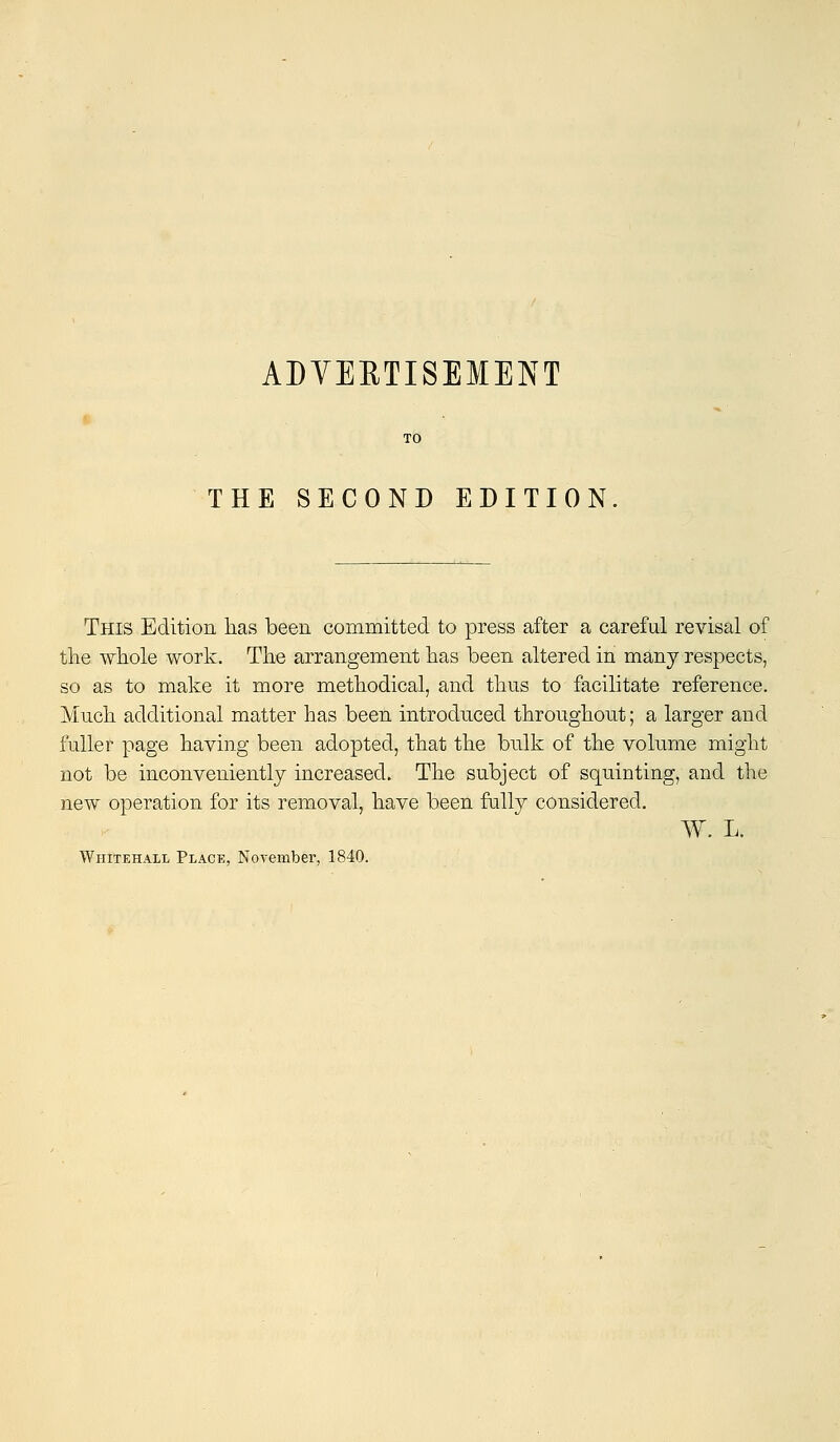 THE SECOND EDITION This Edition has been committed to press after a careful revisal of the whole work. The arrangement has been altered in many respects, so as to make it more methodical, and thus to facilitate reference. Much additional matter has been introduced throughout; a larger and fuller page having been adopted, that the bulk of the volume might not be inconveniently increased. The subject of squinting, and the new operation for its removal, have been fully considered. W. L.