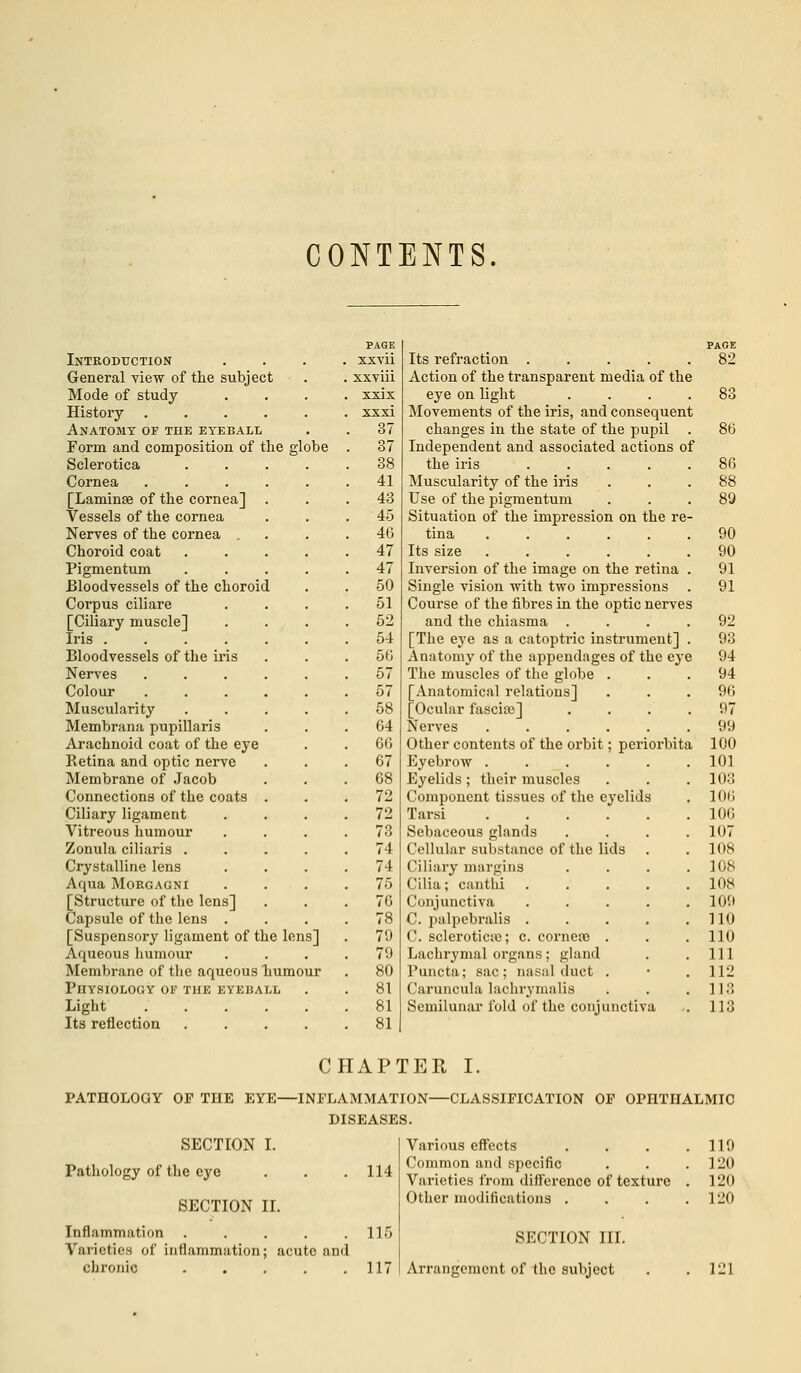 CONTENTS. Introduction PAGE . xxvii General view of the subjec t - . . xxviii Mode of study- . xxix History . xxxi Anatomy of the eyeball . 37 Form and composition of t lie globe . 87 Sclerotica . 38 Cornea . 41 [Laminae of the cornea] . 43 Vessels of the cornea . 45 Nerves of the cornea . 46 Choroid coat . 47 Pigmentum . 47 Bloodvessels of the choroit I . . 50 Corpus ciliare . 51 [Ciliary muscle] . 52 Iris .... . 54 Bloodvessels of the iris . 50 Nerves . 57 Colour . 57 Muscularity . 58 Membrana pupillaris . 64 Arachnoid coat of the eye . 66 Retina and optic nerve . 67 Membrane of Jacob . 68 Connections of the coats . 72 Ciliary ligament . 72 Vitreous humour . 73 Zonula ciliaris . . 74 Crystalline lens . 74 Aqua Mokgagni . 75 [Structure of the lens] . 76 Capsule of the lens . . 78 [Suspensory ligament of tl e lens] . 79 Aqueous humour . 79 Membrane of the aqueous' iumour . 80 Physiology of the eyeua LL . .81 Light . 81 Its reflection . 81 Its refraction . Action of the transparent media of the eye on light Movements of the iris, and consequent changes in the state of the pupil Independent and associated actions of the iris .... Muscularity of the iris Use of the pigmentum Situation of the impression on the re tina ..... Its size ..... Inversion of the image on the retina Single vision with two impressions Course of the fibres in the optic nerves and the chiasma [The eye as a catoptric instrument] Anatomy of the appendages of the eye The muscles of the globe [Anatomical relations] [Ocular fasciaj] Nerves Other contents of the orbit; periorbita Eyebrow . Eyelids ; their muscles Component tissues of the eyelids Tarsi Sebaceous glands Cellular substance of the lids Ciliary margins Cilia; canthi Conjunctiva C. palpebralis . C. sclerotica^; c. cornero Lachrymal organs; gland Puncta; sac; nasal duct Caruncula lachrymal is Semilunar fold of the conjunctiva 86 88 89 90 90 91 91 92 93 94 94 96 97 99 100 101 103 106 106 107 108 108 108 109 110 110 111 112 113 113 PATHOLOGY OF THE EYE- SECTION I. Pathology of the eye SECTION II. Inflammation ..... Varieties of inflammation; acute and chronic ..... CHAPTER I. CLASSIFICATION OF OriiTHALMIC -INFLAMMATION DISEASES. Various effects Common and specific Varieties from difference of texture Other modifications . 114 115 117 SECTION III. Arrangement of the subject 119 120 120 120 121