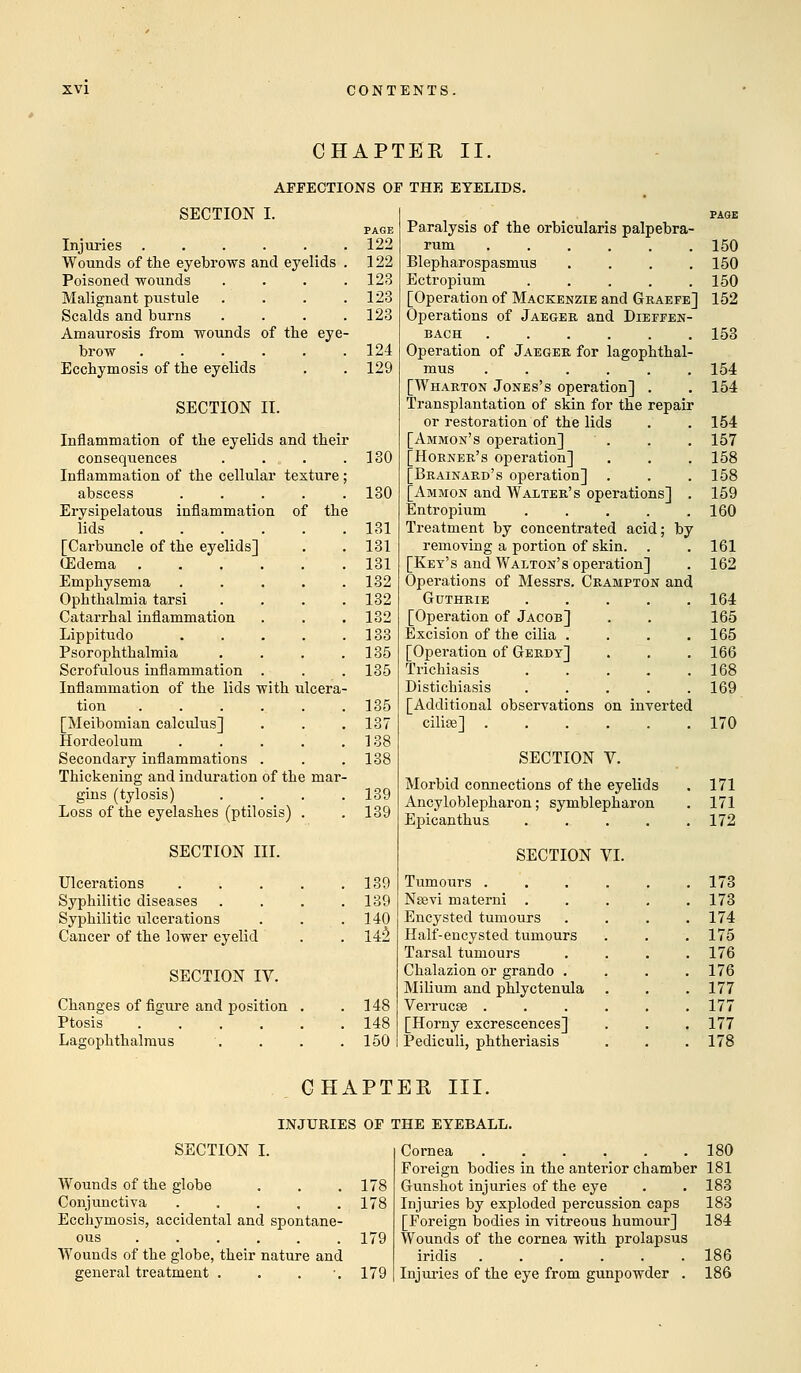 CHAPTER II. AFFECTIONS OF THE EYELIDS. SECTION I. PAGE Injuries ...... 122 Wounds of the eyebrows and eyelids . 122 Poisoned wounds .... 123 Malignant pustule . . . .123 Scalds and burns .... 123 Amaurosis from wounds of the eye- brow 124 Ecchymosis of the eyelids . . 129 SECTION II. Inflammation of the eyelids and their consequences . . . . .130 Inflammation of the cellular texture ; abscess . . . . .130 Erysipelatous inflammation of the lids 131 [Carbuncle of the eyelids] . . 131 (Edema 131 Emphysema ..... 132 Ophthalmia tarsi .... 132 Catarrhal inflammation . . . 132 Lippitudo 133 Psorophthalmia . . . .135 Scrofulous inflammation . . . 135 Inflammation of the lids with ulcera- tion 135 [Meibomian calculus] . . .137 Hordeolum . . . . .138 Secondary inflammations . . . 138 Thickening and induration of the mar- gins (tylosis) .... 139 Loss of the eyelashes (ptilosis) . . 139 SECTION III. Ulcerations 139 Syphilitic diseases .... 139 Syphilitic ulcerations . . .140 Cancer of the lower eyelid . . 142 SECTION IV. Changes of figure and position . .148 Ptosis 148 Lagophthalmus '. . . .150 Paralysis of the orbicularis palpebra- rum 150 Blepharospasms .... 150 Ectropium . . . . .150 [Operation of Mackenzie and Graefe] 152 Operations of Jaeger and Dieffen- BACH 153 Operation of Jaeger for lagophthal- mus 154 [Wharton Jones's operation] . . 154 Transplantation of skin for the repair or restoration of the lids . . 154 [Ammon's operation] ' . . . 157 [Horner's operation] . . . 158 [Brainard's operation] . . . 158 [Ammon and Walter's operations] . 159 Entropium 160 Treatment by concentrated acid; by removing a portion of skin. . . 161 [Key's and Walton's operation] . 162 Operations of Messrs. Crampton and Guthrie 164 [Operation of Jacob] . . 165 Excision of the cilia .... 165 [Operation of Gerdt] . . . 166 Trichiasis 168 Distichiasis ..... 169 [Additional observations on inverted cilise] 170 SECTION V. Morbid connections of the eyelids . 171 Ancyloblepharon; symblepharon . 171 Epicanthus ..... 172 SECTION VI. Tumours . . . . . .173 Nsevi materni . . . . .173 Encysted tumours . . . .174 Half-encysted tumours . . .175 Tarsal tumours . . . .176 Chalazion or grando .... 176 Milium and phlyctenula . . . 177 Verrucas ...... 177 [Horny excrescences] . . . 177 Pediculi, phtheriasis . . . 178 CHAPTER III. INJURIES OF THE EYEBALL. SECTION I. Wounds of the globe . . . 178 Conjunctiva ..... 178 Ecchymosis, accidental and spontane- ous 179 Wounds of the globe, their nature and general treatment . . . '.179 Cornea 180 Foreign bodies in the anterior chamber 181 Gunshot injuries of the eye . . 183 Injuries by exploded percussion caps 183 [Foreign bodies in vitreous humour] 184 Wounds of the cornea with prolapsus iridis ...... 186 Injuries of the eye from gunpowder . 186