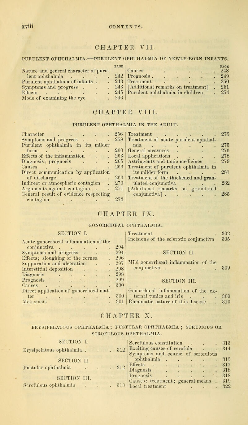 CHAPTER VII. PURULENT OPHTHALMIA.—PURULENT OPHTHALMIA OP NEWLY-BORN INFANTS. Nature and general character of puru- lent ophthalmia Purulent ophthalmia of infants Symptoms and progress . Effects .... Mode of examining the eye 242 243 243 245 246 Causes ..... Prognosis ..... Treatment [Additional remarks on treatment] Purulent ophthalmia in children PAGE 248 249 250 251 254 CHAPTER VIII. PURULENT OPHTHALMIA IN THE ADULT. Character .... Symptoms and progress . Purulent ophthalmia in its milder form ..... Effects of the inflammation Diagnosis; prognosis Catises ..... Direct communication by application of discharge Indirect or atmospheric contagion Arguments against contagion . General result of evidence respecting contagion . . . . . 256 258 260 263 265 266 266 270 271 273 Treatment 275 Treatment of acute purulent ophthal- mia 275 General measures .... 276 Local applications .... 278 Astringents and tonic medicines . 279 Treatment of purulent ophthalmia in its milder form .... 281 Treatment of the thickened and gran- ulated conjunctiva . . . 282 [Additional remarks on granulated conjunctiva] ..... 285 CHAPTER IX. GONORRHOEAE OPHTHALMIA. SECTION I. Acute gonorrhoeal inflammation of the conjunctiva .... Symptoms and progress . Effects; sloughing of the cornea Suppuration and ulceration Interstitial deposition Diagnosis .... Prognosis . . * . . Causes ..... Direct application of gonorrhoeal mat ter ..... Metastasis .... 294 294 296 297 298 298 299 300 300 301 Treatment 302 Incisions of the sclerotic conjunctiva 305 SECTION II. Mild gonorrhoeal inflammation of the conjunctiva ..... SECTION III. Gonorrhoeal inflammation of the ex= ternal tunics and iris Rheumatic nature of this disease 309 309 310 CHAPTER X. ERYSIPELATOUS OPHTHALMIA ; PUSTULAR OPHTHALMIA ; STRUMOUS OR SCROFULOUS OPHTHALMIA. SECTION I. Erysipelatous ophthalmia . . . 312 SECTION II. Pustular ophthalmia . . .312 SECTION III. Scrofulous ophthalmia . . . 313 Scrofulous constitution Exciting caxises of scrofula Symptoms and course of scrofulous ophthalmia .... Effects . . . Diagnosis .... Prognosis .... Causes; treatment; general means Local treatment 313 314 315 317 318 318 319 322