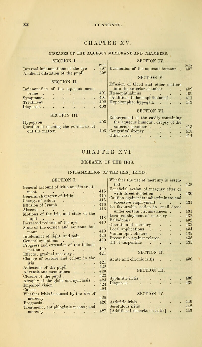 CHAPTER XV. DISEASES OF THE AQUEOUS MEMBRANE AND CHAMBERS. SECTION I. PAGE Internal inflammations of the eye . 397 Artificial dilatation of the pupil . 398 SECTION II. Inflammation of the aqueous mem- brane 401 Symptoms 401 Treatment , . . 402 Diagnosis 403 SECTION III. Hypopyon ... . . . 405 Question of opening the cornea to let out the matter. .... 406 PAGE 407 SECTION IV. Evacuation of the aqueous humour SECTION V. Effusion of blood and other matters into the anterior chamber . . 409 Hsemophthalmus .... 409 [Additions to hsemophthalmus] . . 411 Hypolympha; hypogala . . .413 SECTION VI. Enlargement of the cavity containing the aqueous humour; dropsy of the anterior chamber . . . .413 Congenital dropsy .... 413 Other cases . . . . 414 CHAPTER XVI. DISEASES OF THE IRIS. INFLAMMATION OF THE IRIS; IRITIS. SECTION I. General account of iritis and its treat- ment ...... General character of iritis Change of colour .... Effusion of lymph .... Abscess ...... Motions of the iris, and state of the pupil ...... Increased redness of the eye State of the cornea and aqueous hu- mour ...... Intolerance of light, and pain . General symptoms .... Progress and extension of the inflam- mation ...... Effects ; gradual recovery . Change of texture and colour in the iris ...... Adhesions of the pupil Adventitious membranes . Closure of the pupil . . • Atrophy of the globe and synchisis . Impaired vision .... Causes ...... Whether iritis is caused by the use of mercury ..... Prognosis ...... Treatment; antiphlogistic means; and mercury ..... 415 415 415 416 416 418 419 419 420 420 420 421 421 422 423 423 424 424 424 425 426 427 Whether the use of mercury is essen- tial Beneficial action of mercury after or with direct depletion Caution against its indiscriminate and excessive employment . Its favourable action in small doses under certain circumstances . Local employment of mercury . Belladonna ..... Operation of mercury Local applications .... Vinum opii, blisters .... Precaution against relapse Oil of turpentine .... SECTION II. Acute and chronic iritis SECTION III. Syphilitic iritis Diagnosis . SECTION IV. Arthritic iritis . Scrofulous iritis . , [Additional remarks on iritis] 428 430 431 431 432 432 433 434 435 435 435 436 438 439 440 442 443