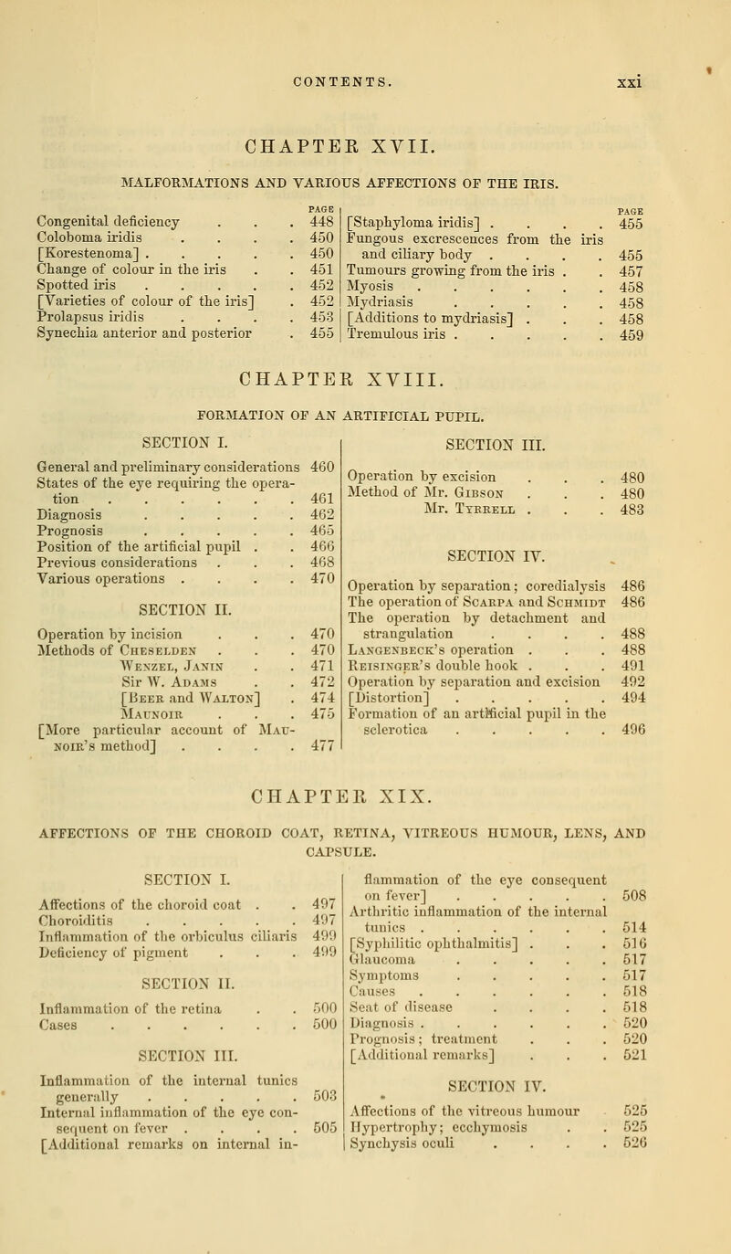 CHAPTER XVII. MALFORMATIONS AND VARIOUS AFFECTIONS OF THE IRIS. Congenital deficiency Coloboma iridis PAGE 448 450 [Korestenoma] .... Change of colour in the iris 450 451 Spotted iris .... [Varieties of colour of the iris] Prolapsus iridis Synechia anterior and posterior 452 452 453 455 PAGE [Staphyloma iridis] .... 455 Fungous excrescences from the iris and ciliary body .... 455 Tumours growing from the iris My o sis .... Mydriasis [Additions to mydriasis] . Tremulous iris . 457 458 458 458 459 CHAPTER XVIII. FORMATION OF AN ARTIFICIAL PUPIL. SECTION I. General and preliminary considerations 460 States of the eye requiring the opera- tion 461 Diagnosis 462 Prognosis ..... 465 Position of the artificial pupil . . 466 Previous considerations . . . 468 Various operations .... 470 SECTION II. Operation by incision Methods of Cheselden Wexzel, Janin Sir W. Adams [Beer and Walton] 5Iaunoie [More particular account of Mau- noie's method] . 470 470 471 472 474 475 SECTION III. Operation by excision . . . 480 Method of Mr. Gibson . . . 480 Mr. Tyeeell . . . 483 SECTION IV. Operation by separation; coredialysis 486 The operation of Scarpa and Schmidt 486 The operation by detachment and strangulation .... 488 Laxgexbeck's operation . . . 488 Reisixgee's double hook . . . 491 Operation by separation and excision 492 [Distortion] 494 Formation of an artificial pupil in the sclerotica ..... 496 CHAPTER XIX. AFFECTIONS OF THE CHOROID COAT, RETINA, VITREOUS HUMOUR, LENS, AND CAPSULE. SECTION I. Affections of the choroid coat . . 497 Choroiditis 497 Inflammation of the orbiculus ciliaris 499 Deficiency of pigment . . . 499 SECTION II. Inflammation of the retina . . 500 Cases 500 SECTION III. Inflammation of the internal tunics generally ..... 503 Internal inflammation of the eye con- sequent on fever .... 505 [Additional remarks on internal in- flammation of the eye consequent on fever] . . . . . Arthritic inflammation of the internal tunics . [Syphilitic ophthalmitis] Glaucoma Symptoms Causes Seat of disease Diagnosis . Prognosis; treatment [Additional remarks] SECTION IV. Affections of the vitreous humour Hypertrophy; ecchymosis Synchysis oculi 508 514 516 517 517 518 518 520 520 521 525 525 526