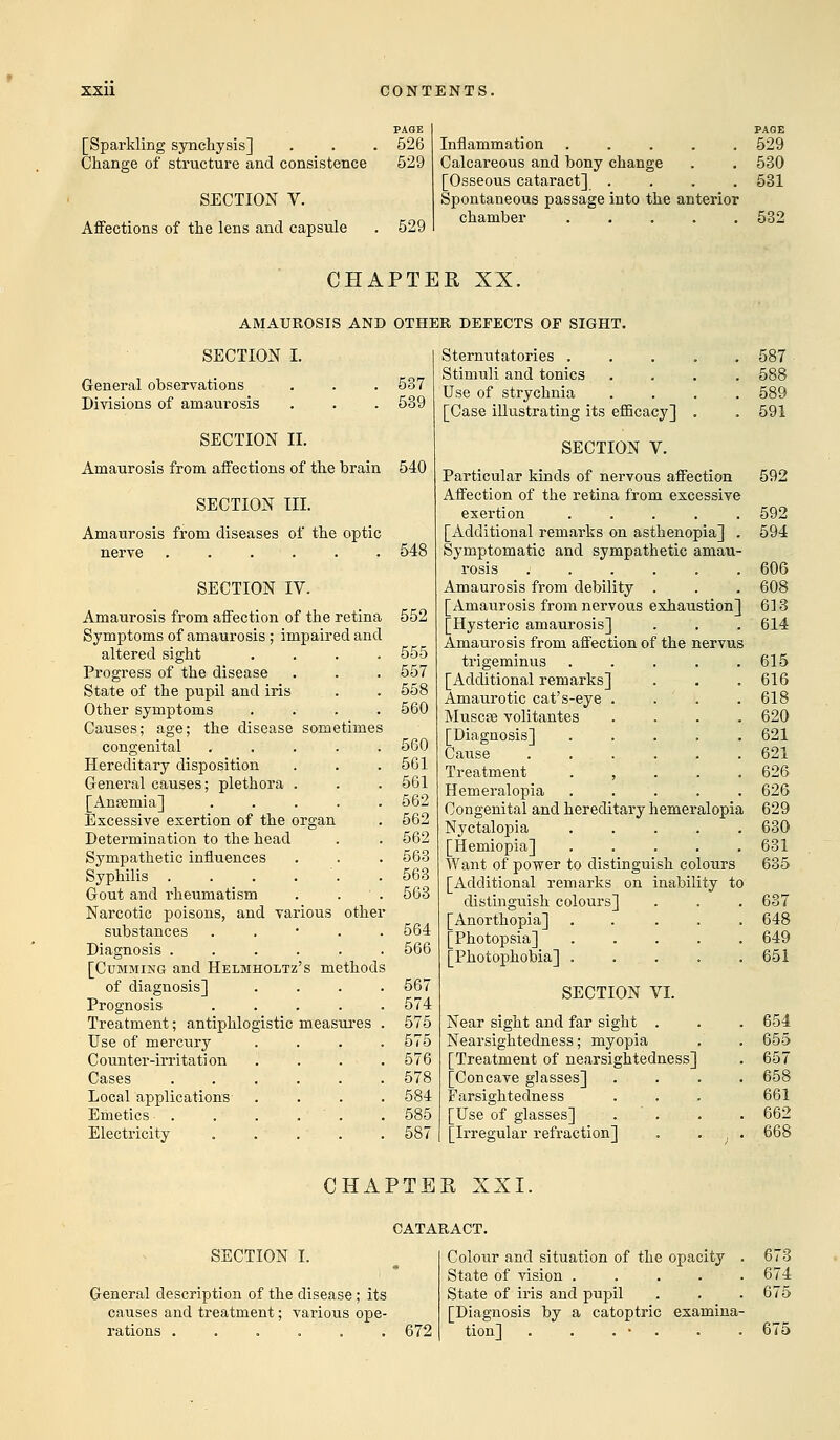[Sparkling synckysis] Ckange of structure and consistence SECTION V. Affections of tke lens and capsule PAGE 526 529 529 PAGE Inflammation ..... 529 Calcareous and bony ckange . . 530 [Osseous cataract] .... 531 Spontaneous passage into tke anterior ckamber 532 CHAPTER XX. AMAUROSIS AND OTHER DEFECTS OP SIGHT. SECTION I. General observations . . . 537 Divisions of amaurosis . . . 539 SECTION II. Amaurosis from affections of tke brain 540 SECTION III. Amaurosis from diseases of tke optic nerve . . . . . . 548 SECTION IV. Amaurosis from affection of tke retina 552 Symptoms of amaurosis; impaired and altered sigkt .... 555 Progress of tke disease . . . 557 State of tke pupil and iris . . 558 Otker symptoms .... 560 Causes; age; tke disease sometimes congenital „ . . . . 560 Hereditary disposition . . . 561 General causes; pletkora . . . 561 [Anaemia] ..... 562 Excessive exertion of tke organ . 562 Determination to tke kead . . 562 Sympatketic influences . . . 563 Sypkilis . . . . .563 Gout and rkeumatism . ■ . 563 Narcotic poisons, and various otker substances . 564 Diagnosis ...... 566 [Cumming and Helmholtz's metkods of diagnosis] .... 567 Prognosis ..... 574 Treatment; antipklogistic measures . 575 Use of mercury .... 575 Counter-irritation .... 576 Cases ...... 578 Local applications .... 584 Emetics . . . . . . 585 Electricity . . . . .587 Sternutatories ..... 587 Stimuli and tonics .... 588 Use of strycknia . . . . 589 [Case illustrating its efficacy] . . 591 SECTION V. Particular kinds of nervous affection 592 Affection of tke retina from excessive exertion ..... 592 [Additional remarks on astkenopia] . 594 Symptomatic and sympatketic amau- rosis ...... 606 Amaurosis from debility . . . 608 [Amaurosis from nervous exkaustion] 613 [Hysteric amaurosis] . . .614 Amaurosis from affection of tke nervus trigeminus . . . . .615 [Additional remarks] . . .616 Amaurotic cat's-eye . . . . 618 Muscse volitantes . . . 620 [Diagnosis] ..... 621 Cause 621 Treatment , 626 Hemeralopia ..... 626 Congenital and kereditary kemeralopia 629 Nyctalopia 630 [Hemiopia] ..... 631 Want of power to distinguisk colours 635 [Additional remarks on inability to distinguisk colours] . . . 637 [Anortkopia] 648 [Pkotopsia] ..... 649 [Pkotopkobia] 651 SECTION VI. Near sigkt and far sigkt . . . 654 Nearsigktedness; myopia . . 655 [Treatment of nearsigktedness] . 657 [Concave glasses] .... 658 Farsigktedness . . . 661 [Use of glasses] . . . 662 [Irregular refraction] . . 668 CHAPTER XXI. CATARACT. SECTION I. General description of tke disease; its causes and treatment; various ope- rations ...... 672 Colour and situation of tke opacity . 673 State of vision ..... 674 State of iris and puj>il . . . 675 [Diagnosis by a catoptric examina- tion] . . . • . . . 675