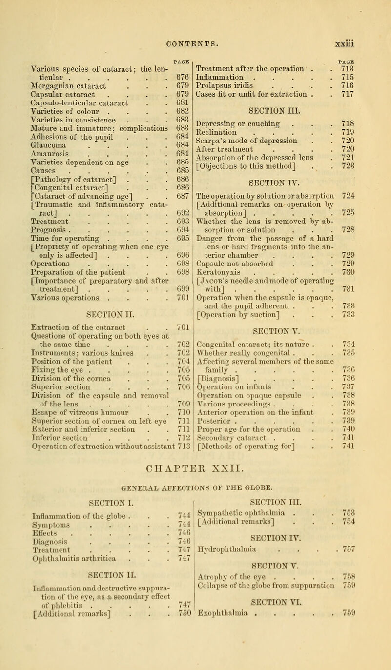 Various species of cataract; the len- ticular ...... 676 Morgagnian cataract . . . 679 Capsular cataract .... 679 Capsulo-lenticular cataract . . 681 Varieties of colour .... 682 Varieties in consistence . . . 683 Mature and immature; complications 683 Adhesions of the pupil . . . 684 Glaucoma ..... 684 Amaurosis 684 Varieties dependent on age . . 685 Causes 685 [Pathology of cataract] . . . 686 [Congenital cataract] . . . 686 [Cataract of advancing age] . . 687 [Traumatic and inflammatory cata- ract] 692 Treatment 693 Prognosis ...... 694 Time for operating .... 695 [Propriety of operating -when one eye only is affected] .... 696 Operations ..... 698 Preparation of the patient . . 698 [Importance of preparatory and after treatment] ..... 699 Various operations .... 701 SECTION II. Extraction of the cataract . . 701 Questions of operating on both eyes at the same time .... 702 Instruments; various knives . . 702 Position of the patient . . . 704 Fixing the eye ..... 705 Division of the cornea . . . 705 Superior section .... 706 Division of the capsule and removal of the lens 709 Escape of vitreous humour . . 710 Superior section of cornea on left eye 711 Exterior and inferior section . .711 Inferior section . . . .712 Operation of exti-action without assistant 713 Treatment after the operation . PAGE 713 Inflammation .... 715 Prolapsus iridis . . 716 Cases fit or unfit for extraction . 717 SECTION III. Depressing or couching 718 Reclination .... 719 Scarpa's mode of depression 720 After treatment 720 Absorption of the depressed lens 721 [Objections to this method] 723 SECTION IV. The operation by solution or absorption 724 [Additional remarks on operation by absorption] ..... 725 Whether the lens is removed by ab- sorption or solution . . . 728 Danger from the passage of a hard lens or hard fragments into the an- terior chamber .... 729 Capsule not absorbed . . . 729 Keratonyxis ..... 730 [Jacob's needle and mode of operating with] 731 Operation when the capsule is opaque, and the pupil adherent . . . 733 [Operation by suction] . . . 733 SECTION V. Congenital cataract; its nature . . 734 Whether really congenital . . . 735 Affecting several members of the same family ...... 73G [Diagnosis] 736 Operation on infants . . . 737 Operation on opaque capsule . . 738 Various proceedings .... 738 Anterior operation on the infant . 739 Posterior 739 Proper age for the operation . . 740 Secondary cataract .... 741 [Methods of operating for] . . 741 CHAPTER XXII. GENERAL AFFECTIONS OF THE GLOBE. SECTION I. Inflammation of the globe . . . 744 Symptoms ..... 744 Effects 746 Diagnosis . . . . .746 Treatment 747 Ophthalmitis arthritica . . . 747 SECTION II. Inflammation and destructive Buppura- ti'in of the eye, as a secondary effect of phlebitis 747 [Additional remarks] . . . 750 SECTION III. Sympathetic ophthalmia . [Additional remarks] SECTION IV. Hydrophthalmia . SECTION V. Atrophy of the eye .... Collapse of the globe from suppuration SECTION VI. Exophthalmia 753 754 757 758 769 759