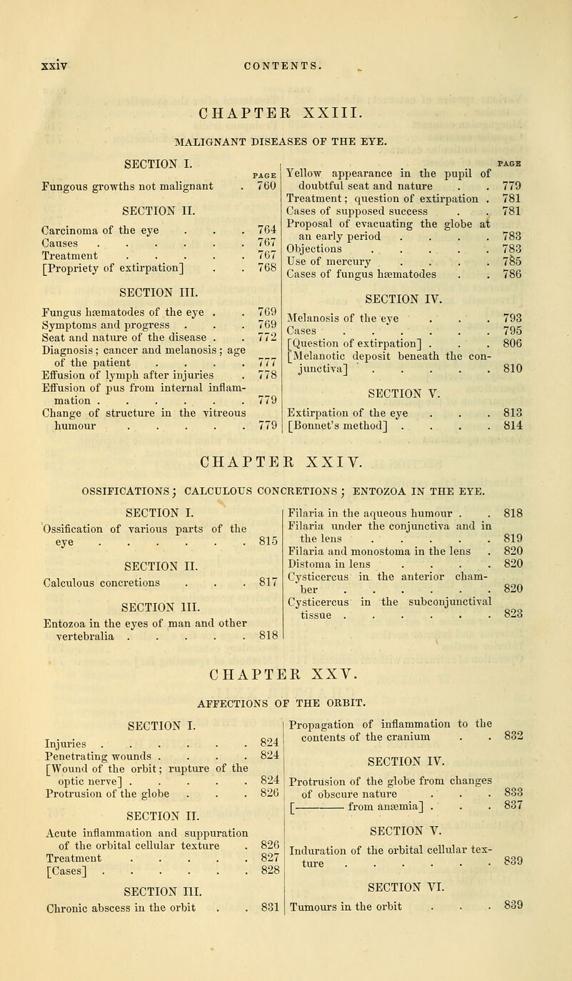 CHAPTER XXIII. MALIGNANT DISEASES OF THE EYE. SECTION I. Fungous growths not malignant SECTION II. Carcinoma of the eye Causes ...... Treatment ..... [Propriety of extirpation] SECTION III. Fungus htematodes of the eye . Symptoms and progress Seat and nature of the disease . Diagnosis; cancer and melanosis ; age of the patient .... Effusion of lymph after injuries Effusion of pus from internal inflam- mation . . . Change of structure in the vitreous humour ..... PAGE 760 764 767 767 769 769 772 777 778 779 779 Yellow appearance in the pupil of doubtful seat and nature . . 779 Treatment; question of extirpation . 781 Cases of supposed success . . 781 Proposal of evacuating the globe at an early period .... 783 Objections ... . . . 783 Use of mercury . . . . 785 Cases of fungus hsematodes . . 786 SECTION IV. Melanosis of the eye . ' . . 793 Cases 795 [Question of extirpation] . . . 806 [Melanotic deposit beneath the con- junctiva] 810 SECTION V. Extirpation of the eye [Bonnet's method] 813 814 CHAPTER XXIV. OSSIFICATIONS ) CALCULOUS CONCRETIONS ) ENTOZOA IN THE EYE. SECTION I. Ossification of various parts of the eye ...... 815 SECTION II. Calculous concretions . . .817 SECTION III. Entozoa in the eyes of man and other vertebralia . . . . .818 Filaria in the aqueous humour . . 818 Filaria under the conjunctiva and in the lens 819 Filaria and monostoma in the lens . 820 Distoma in lens .... 820 Cysticercus in the anterior cham- ber 820 Cysticercus in the subconjunctival tissue ...... 823 CHAPTER XXV. AFFECTIONS OF THE ORBIT. SECTION I. Injuries ...... 824 Penetrating wounds .... 824 [Wound of the orbit; rupture of the optic nerve] ..... 824 Protrusion of the globe . . . 826 SECTION II. Acute inflammation and suppuration of the orbital cellular texture . 826 Treatment 827 [Cases] 828 SECTION III. Chronic abscess in the orbit . . 831 Propagation of inflammation to the contents of the cranium SECTION IV. Protrusion of the globe from changes of obscure nature [ from anaemia] . SECTION V. Induration of the orbital cellular tex- ture ...... SECTION VI. Tumours in the orbit 832 833 837 839 839