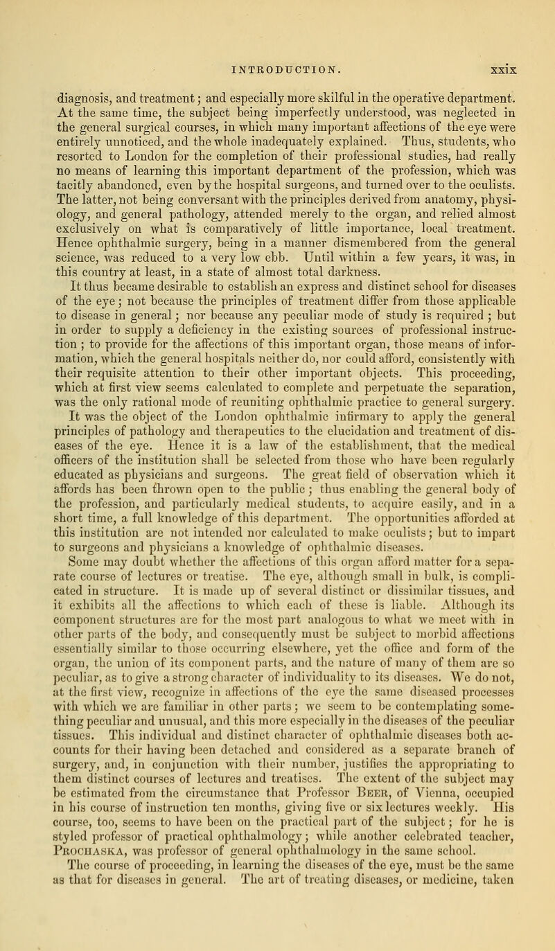 diagnosis, and treatment; and especially more skilful in the operative department. At the same time, the subject being imperfectly understood, was neglected in the general surgical courses, in which many important affections of the eye were entirely unnoticed, and the whole inadequately explained. Thus, students, who resorted to London for the completion of their professional studies, had really no means of learning this important department of the profession, which was tacitly abandoned, even by the hospital surgeons, and turned over to the oculists. The latter, not being conversant with the principles derived from anatomy, physi- ology, and general pathology, attended merely to the organ, and relied almost exclusively on what is comparatively of little importance, local treatment. Hence ophthalmic surgery, being in a manner dismembered from the general science, was reduced to a very low ebb. Until within a few years, it was, in this country at least, in a state of almost total darkness. It thus became desirable to establish an express and distinct school for diseases of the eye; not because the principles of treatment differ from those applicable to disease in general; nor because any peculiar mode of study is required ; but in order to supply a deficiency in the existing sources of professional instruc- tion ; to provide for the affections of this important organ, those means of infor- mation, which the general hospitals neither do, nor could afford, consistently with their requisite attention to their other important objects. This proceeding, which at first view seems calculated to complete and perpetuate the separation, was the only rational mode of reuniting ophthalmic practice to general surgery. It was the object of the London ophthalmic infirmary to apply the general principles of pathology and therapeutics to the elucidation and treatment of dis- eases of the eye. Hence it is a law of the establishment, that the medical officers of the institution shall be selected from those who have been regularly educated as physicians and surgeons. The great field of observation which it affords has been thrown open to the public; thus enabling the general bod}'' of the profession, and particularly medical students, to acquire easily, and in a short time, a full knowledge of this department. The opportunities afforded at this institution are not intended nor calculated to make oculists; but to impart to surgeons and physicians a knowledge of ophthalmic diseases. Some may doubt whether the affections of this organ afford matter for a sepa- rate course of lectures or treatise. The eye, although small in bulk, is compli- cated in structure. It is made up of several distinct or dissimilar tissues, and it exhibits all the affections to which each of these is liable. Although its component structures are for the most part analogous to what we meet with in other parts of the body, and consequently must be subject to morbid affections essentially similar to those occurring elsewhere, yet the office and form of the organ, the union of its component parts, and the nature of many of them arc so peculiar, as to give a strong character of individuality to its diseases. We do not, at the first view, recognize in affections of the eye the same diseased processes with which we are familiar in other parts; we seem to be contemplating some- thing peculiar and unusual, and this more especially in the diseases of the peculiar tissues. This individual and distinct character of ophthalmic diseases both ac- counts for their having been detached and considered as a separate branch of surgery, and, in conjunction with their number, justifies the appropriating to them distinct courses of lectures and treatises. The extent of the subject may be estimated from the circumstance that Professor Beer, of Vienna, occupied in his course of instruction ten months, giving five or six lectures weekly. His course, too, seems to have been on the practical part of the subject; for he is styled professor of practical ophthalmology; while another celebrated teacher, Prociiaska, was professor of general ophthalmology in the same school. The course of proceeding, in learning the diseases of the eye, must be the same as that for diseases in general. The art of treating diseases, or medicine, taken