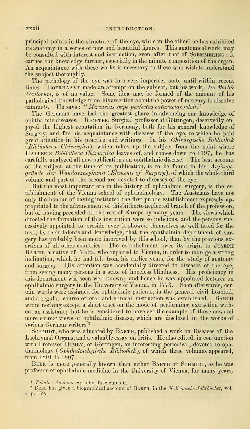 principal points in the structure of the eye, while in the other1 he has exhibited its anatomy in a series of new and beautiful figures. This anatomical work may be consulted with interest and instruction, even after that of Soemmering : it carries our knowledge farther, especially in the minute composition of the organ. An acquaintance with these works is necessary to those who wish to understand the subject thoroughly. The pathology of the eye was in a very imperfect state until within recent times. Boerhaave made an attempt on the subject, but his work, De Mortis Oculorum, is of no value. Some idea may be formed of the amount of his pathological knowledge from his assertion about the power of mercury to dissolve cataracts. He says :  Mercurius ssepe perfectas cataractas solvit. The Germans have had the greatest share in advancing our knowledge of ophthalmic diseases. Richter, Surgical professor at Gbttingen, deservedly en- joyed the highest reputation in Germany, both for his general knowledge of Surgery, and for his acquaintance with diseases of the eye, to which he paid great attention in his practice and writings. In his Chirurgische Bibliothek (Bibliotlieca Chirurgica), which takes up the subject from the point where Haller's Bibliotlieca Chirurgica leaves off, and comes down to 1797, he has carefully analyzed all new publications on ophthalmic disease. The best account of the subject, at the time of its publication, is to be found in his Anfaugs- grunde der Wundarzneylcunst {Elements of Surgery), of which the whole third volume and part of the second are devoted to diseases of the eye. But the most important era in the history of ophthalmic surgery, is the es- tablishment of the Vienna school of ophthalmology. The Austrians have not only the honour of having instituted the first public establishment expressly ap- propriated to the advancement of this hitherto neglected branch of the profession, but of having preceded all the rest of Europe by many years. The views which directed the formation of this institution were so judicious, and the persons suc- cessively appointed to preside over it showed themselves so well fitted for the task, by their talents and knowledge, that the ophthalmic department of sur- gery has probably been more improved by this school, than by the previous ex- ertions of all other countries. The establishment owes its origin to Joseph Barth, a native of Malta, who repaired to Vienna, in order to indulge a strong- inclination, which he had felt from his earlier years, for the study of anatomy and surgery. His attention was accidentally directed to diseases of the eye, from seeing many persons in a state of hopeless blindness. His proficiency in this department was soon well known; and hence he was appointed lecturer on ophthalmic surgery in the University of Vienna, in 1773. Soon afterwards, cer- tain wards were assigned for ophthalmic patients, in the general civil hospital, and a regular course of oral and clinical instruction was established. Barth wrote nothing except a short tract on the mode of performing extraction with- out an assistant; but he is considered to have set the example of those new and more correct views of ophthalmic disease, which are disclosed in the works of various German writers.3 Schmidt, who was educated by Barth, published a work on Diseases of the Lachrymal Organs, and a valuable essay on Iritis. He also edited, in conjunction with Professor Himly, of Gbttingen, an interesting periodical, devoted to oph- thalmology (Ophthalmologische Bibliothek), of which three volumes appeared, from 1801 to 1807. Beer is more generally known than either Barth or Schmidt, as he was professor of ophthalmic medicine in the University of Vienna, for many years, 1 Tabulse Anatomicas; folio, fasciculus ii. 2 Beer has given a biographical account of Barth, in the Medicinische Jah'rbiicher, vol. v. p. 169.