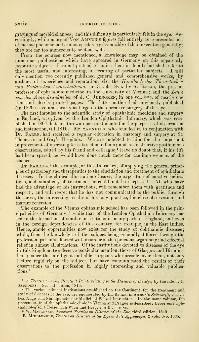 gravings of morbid changes ; and this difficulty is particularly felt in the eye. Ac- cordingly, while many of Von Ammon's figures fail entirely as representations of morbid phenomena, I cannot speak very favourably of their execution generally; they are far too numerous to be done well. From the sources now mentioned, a knowledge may be obtained of the numerous publications which have appeared in Germany on this apparently favourite subject. I cannot pretend to notice them in detail; but shall refer to the most useful and interesting, in treating of particular subjects. I will only mention two recently published general and comprehensive works, by authors of experience and reputation, viz. the Handbuch der Theoretischen und, Praktischen Augen-heilkunde, in 3 vols. 8vo. by A. Rosas, the present professor of ophthalmic medicine in the University of Vienna; and the Lehre von den Attgenkrankheiten of J. C. Jtjengken, in one vol. 8vo. of nearly one thousand closely printed pages. The latter author had previously published (in 1829) a volume nearly as large on the operative surgery of the eye. The first impulse to the scientific study of ophthalmic medicine and surgery in England, was given by the London Ophthalmic Infirmary, which was esta- blished in 1804, but not thrown open to students for the purposes of observation and instruction, till 1810. Mr. Saunders, who founded it, in conjunction with Dr. Farre, had received a regular education in anatomy and surgery at St. Thomas's and Guy's Hospitals. We are indebted to him for the important improvement of operating for cataract on infants; and his instructive posthumous observations, edited by his friend and colleague,1 leave no doubt that, if his life had been spared, he would have done much more for the improvement of the science. Dr. Farre set the example, at this Infirmary, of applying the general princi- ples of pathology and therapeutics to the elucidation and treatment of ophthalmic diseases. In the clinical illustration of cases, the exposition of curative indica- tions, and simplicity of treatment, he could not be surpassed. All who have had the advantage of his instructions, will remember them with gratitude and respect; and will regret that he has not communicated to the public, through the press, the interesting results of his long practice, his close observation, and mature reflection. The example of the Vienna ophthalmic school has been followed in the prin- cipal cities of Germany ;a while that of the London Ophthalmic Infirmary has led to the formation of similar institutions in many parts of England, and even in the foreign dependencies of this country, for example, in the East Indies. Hence, ample opportunities now exist for the study of ophthalmic diseases; while, from the knowledge of the subject being generally diffused through the profession, patients afflicted with disorder of this precious organ may find effectual relief in almost all situations. Of the institutions devoted to diseases of the eye in this kingdom, two deserve particular mention, those of Glasgow and Birming- ham; since the intelligent and able surgeons who preside over them, not only lecture regularly on the subject, but have communicated the results of their observations to the profession in highly interesting and valuable publica- tions.3 1 A Treatise on some Practical Points relating to the Diseases of the Eye, by the late J. 0. Saunders. Second edition, 1816. 2 The various clinical institutions established on the Continent, for the treatment and study of diseases of the eye, are enumerated by Dr. Beger, in Ammon's Zeitschrift, vol. v.: Das Auge vom Standpuncte der Medicinal Polizei betrachtet. In the same volume, the present state of the ophthalmic clinic in Vienna and Prague is described: Ueber eine Oph- thalmologische Reise nach Wien und Prag, von Dr. Thune. 3 W. Mackenzie, Practical Treatise on Diseases of the Eye, third edition, 1840. It. Middlemore, Treatise on Diseases of the Eye audits Appendages, 2 vols. 8vo. 1835.